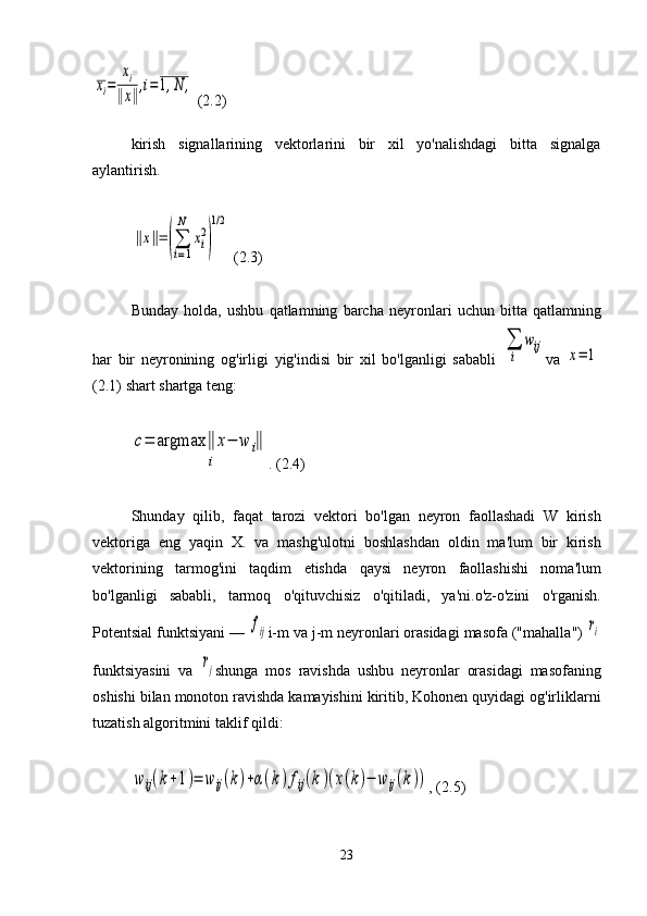 xi=	
xi	
‖x‖
,i=	1,N	, (2.2)
kirish   signallarining   vektorlarini   bir   xil   yo'nalishdagi   bitta   signalga
aylantirish.	
‖x‖=(∑
i=1
N	
xi
2
)
1/2
 (2.3)
Bunday   holda ,   ushbu   qatlamning   barcha   neyronlari   uchun   bitta   qatlamning
har   bir   neyronining   og ' irligi   yig ' indisi   bir   xil   bo ' lganligi   sababli  	
∑
i	
wij va  	x=	1
(2.1)  shart   shartga   teng :	
c=	argmax	‖	x−	w	i‖	
i
. (2.4)
Shunday   qilib ,   faqat   tarozi   vektori   bo ' lgan   neyron   faollashadi   W   kirish
vektoriga   eng   yaqin   X .   va   mashg ' ulotni   boshlashdan   oldin   ma ' lum   bir   kirish
vektorining   tarmog ' ini   taqdim   etishda   qaysi   neyron   faollashishi   noma ' lum
bo ' lganligi   sababli ,   tarmoq   o ' qituvchisiz   o ' qitiladi ,   ya ' ni . o ' z - o ' zini   o ' rganish .
Potentsial   funktsiyani  — 	
fij i - m   va   j - m   neyronlari   orasidagi   masofa  (" mahalla ") 	ri
funktsiyasini   va  	
rj shunga   mos   ravishda   ushbu   neyronlar   orasidagi   masofaning
oshishi   bilan   monoton   ravishda   kamayishini   kiritib ,  Kohonen   quyidagi   og ' irliklarni
tuzatish   algoritmini   taklif   qildi :	
w	ij(k+1)=	wij(k)+α(k)fij(k)(x(k)−	wij(k))
, (2.5)
23 