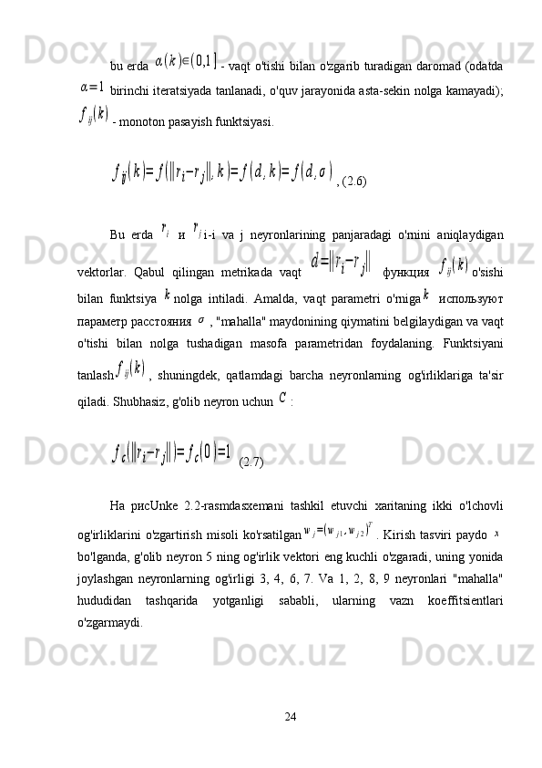bu   erda  α(k)∈(0,1	] -   vaqt   o ' tishi   bilan   o ' zgarib   turadigan   daromad   ( odatda	
α=	1
birinchi   iteratsiyada   tanlanadi ,  o ' quv   jarayonida   asta - sekin   nolga   kamayadi );	
fij(k)
-  monoton   pasayish   funktsiyasi .	
fij(k)=	f(‖ri−	rj‖,k)=	f(d	,k)=	f(d	,σ)
, (2.6)
Bu   erda  	
ri   и  	rj i - i   va   j   neyronlarining   panjaradagi   o ' rnini   aniqlaydigan
vektorlar .   Qabul   qilingan   metrikada   vaqt  	
d=‖ri−	rj‖   функция  	fij(k) o ' sishi
bilan   funktsiya  	
k nolga   intiladi .   Amalda ,   vaqt   parametri   o ' rniga	k   используют
параметр расстояния 	
σ , " mahalla "  maydonining   qiymatini   belgilaydigan   va   vaqt
o ' tishi   bilan   nolga   tushadigan   masofa   parametridan   foydalaning .   Funktsiyani
tanlash	
fij(k) ,   shuningdek ,   qatlamdagi   barcha   neyronlarning   og ' irliklariga   ta ' sir
qiladi .  Shubhasiz ,  g ' olib   neyron   uchun  	
С :	
fc(‖ri−	rj‖)=	fc(0)=	1
 (2.7)
На   рисUnke   2.2-rasmda sxemani   tashkil   etuvchi   xaritaning   ikki   o ' lchovli
og ' irliklarini   o ' zgartirish   misoli   ko ' rsatilgan	
wj=(wj1,wj2)T .   Kirish   tasviri   paydo  	x
bo ' lganda ,   g ' olib   neyron   5   ning   og ' irlik   vektori   eng   kuchli   o ' zgaradi ,   uning   yonida
joylashgan   neyronlarning   og ' irligi   3,   4,   6,   7.   Va   1,   2,   8,   9   neyronlari   " mahalla "
hududidan   tashqarida   yotganligi   sababli ,   ularning   vazn   koeffitsientlari
o ' zgarmaydi .
24 