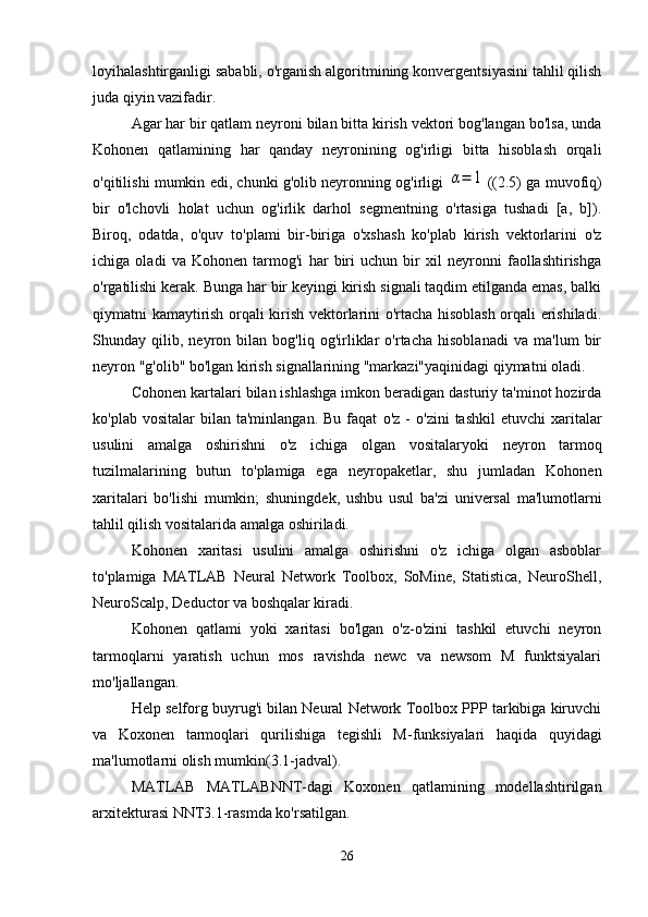 loyihalashtirganligi sababli, o'rganish algoritmining konvergentsiyasini tahlil qilish
juda qiyin vazifadir.
Agar har bir qatlam neyroni bilan bitta kirish vektori bog'langan bo'lsa, unda
Kohonen   qatlamining   har   qanday   neyronining   og'irligi   bitta   hisoblash   orqali
o'qitilishi mumkin edi, chunki g'olib neyronning og'irligi  α=	1 ((2.5) ga muvofiq)
bir   o'lchovli   holat   uchun   og'irlik   darhol   segmentning   o'rtasiga   tushadi   [a,   b]).
Biroq,   odatda,   o'quv   to'plami   bir-biriga   o'xshash   ko'plab   kirish   vektorlarini   o'z
ichiga   oladi   va   Kohonen   tarmog'i   har   biri   uchun   bir   xil   neyronni   faollashtirishga
o'rgatilishi kerak. Bunga har bir keyingi kirish signali taqdim etilganda emas, balki
qiymatni kamaytirish orqali kirish vektorlarini o'rtacha hisoblash orqali erishiladi.
Shunday   qilib,   neyron   bilan   bog'liq   og'irliklar   o'rtacha   hisoblanadi   va   ma'lum   bir
neyron "g'olib" bo'lgan kirish signallarining "markazi"yaqinidagi qiymatni oladi.
Cohonen kartalari bilan ishlashga imkon beradigan dasturiy ta'minot hozirda
ko'plab  vositalar  bilan  ta'minlangan.   Bu  faqat   o'z  -   o'zini  tashkil  etuvchi   xaritalar
usulini   amalga   oshirishni   o'z   ichiga   olgan   vositalar yoki   neyron   tarmoq
tuzilmalarining   butun   to'plamiga   ega   neyropaketlar,   shu   jumladan   Kohonen
xaritalari   bo'lishi   mumkin;   shuningdek,   ushbu   usul   ba'zi   universal   ma'lumotlarni
tahlil qilish vositalarida amalga oshiriladi.
Kohonen   xaritasi   usulini   amalga   oshirishni   o'z   ichiga   olgan   asboblar
to'plamiga   MATLAB   Neural   Network   Toolbox,   SoMine,   Statistica,   NeuroShell,
NeuroScalp, Deductor va boshqalar kiradi.
Kohonen   qatlami   yoki   xaritasi   bo'lgan   o'z-o'zini   tashkil   etuvchi   neyron
tarmoqlarni   yaratish   uchun   mos   ravishda   newc   va   newsom   M   funktsiyalari
mo'ljallangan.
Help selforg buyrug'i bilan Neural Network Toolbox PPP tarkibiga kiruvchi
va   Koxonen   tarmoqlari   qurilishiga   tegishli   M-funksiyalari   haqida   quyidagi
ma'lumotlarni olish mumkin(3.1-jadval).
MATLAB   MATLABNNT-dagi   Koxonen   qatlamining   modellashtirilgan
arxitekturasi NNT3.1-rasmda ko'rsatilgan.
26 