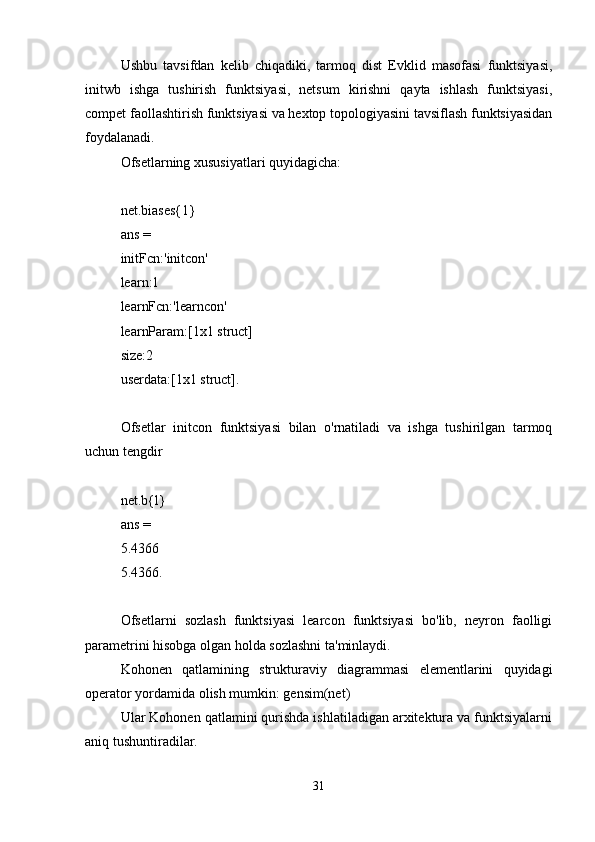 Ushbu   tavsifdan   kelib   chiqadiki,   tarmoq   dist   Evklid   masofasi   funktsiyasi,
initwb   ishga   tushirish   funktsiyasi,   netsum   kirishni   qayta   ishlash   funktsiyasi,
compet faollashtirish funktsiyasi va hextop topologiyasini tavsiflash funktsiyasidan
foydalanadi.
Ofsetlarning xususiyatlari quyidagicha:
net.biases{1}
ans =
initFcn:'initcon'
learn:1
learnFcn:'learncon'
learnParam:[1x1 struct]
size:2
userdata:[1x1 struct].
Ofsetlar   initcon   funktsiyasi   bilan   o'rnatiladi   va   ishga   tushirilgan   tarmoq
uchun tengdir
net.b{l}
ans =
5.4366
5.4366.
Ofsetlarni   sozlash   funktsiyasi   learcon   funktsiyasi   bo'lib,   neyron   faolligi
parametrini hisobga olgan holda sozlashni ta'minlaydi.
Kohonen   qatlamining   strukturaviy   diagrammasi   elementlarini   quyidagi
operator yordamida olish mumkin: gensim(net)
Ular Kohonen qatlamini qurishda ishlatiladigan arxitektura va funktsiyalarni
aniq tushuntiradilar.
31 