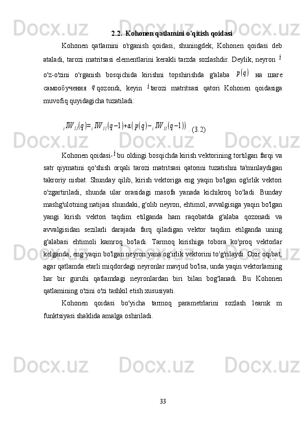 2.2.  Kohonen qatlamini o'qitish qoidasi
Kohonen   qatlamini   o'rganish   qoidasi,   shuningdek,   Kohonen   qoidasi   deb
ataladi,  tarozi   matritsasi   elementlarini  kerakli  tarzda  sozlashdir.  Deylik,  neyron  i
o'z-o'zini   o'rganish   bosqichida   kirishni   topshirishda   g'alaba  	
p(q)   на   шаге
самообучения  	
q qozondi,   keyin  	i tarozi   matritsasi   qatori   Kohonen   qoidasiga
muvofiq quyidagicha tuzatiladi:
klasterlash Kohonen neyron tarmog'i	
iIW	11(q)=iIW	11(q−1)+α(p(q)−	iIW	11(q−1))
. (3.2)
Kohonen qoidasi-	
i bu oldingi bosqichda kirish vektorining tortilgan farqi va
satr   qiymatini   qo'shish   orqali   tarozi   matritsasi   qatorini   tuzatishni   ta'minlaydigan
takroriy   nisbat.   Shunday   qilib,   kirish   vektoriga   eng   yaqin   bo'lgan   og'irlik   vektori
o'zgartiriladi,   shunda   ular   orasidagi   masofa   yanada   kichikroq   bo'ladi.   Bunday
mashg'ulotning natijasi shundaki, g'olib neyron, ehtimol, avvalgisiga yaqin bo'lgan
yangi   kirish   vektori   taqdim   etilganda   ham   raqobatda   g'alaba   qozonadi   va
avvalgisidan   sezilarli   darajada   farq   qiladigan   vektor   taqdim   etilganda   uning
g'alabasi   ehtimoli   kamroq   bo'ladi.   Tarmoq   kirishiga   tobora   ko'proq   vektorlar
kelganda, eng yaqin bo'lgan neyron yana og'irlik vektorini to'g'rilaydi. Oxir oqibat,
agar qatlamda etarli miqdordagi neyronlar mavjud bo'lsa, unda yaqin vektorlarning
har   bir   guruhi   qatlamdagi   neyronlardan   biri   bilan   bog'lanadi.   Bu   Kohonen
qatlamining o'zini o'zi tashkil etish xususiyati.
Kohonen   qoidasi   bo'yicha   tarmoq   parametrlarini   sozlash   learnk   m
funktsiyasi shaklida amalga oshiriladi.
33 