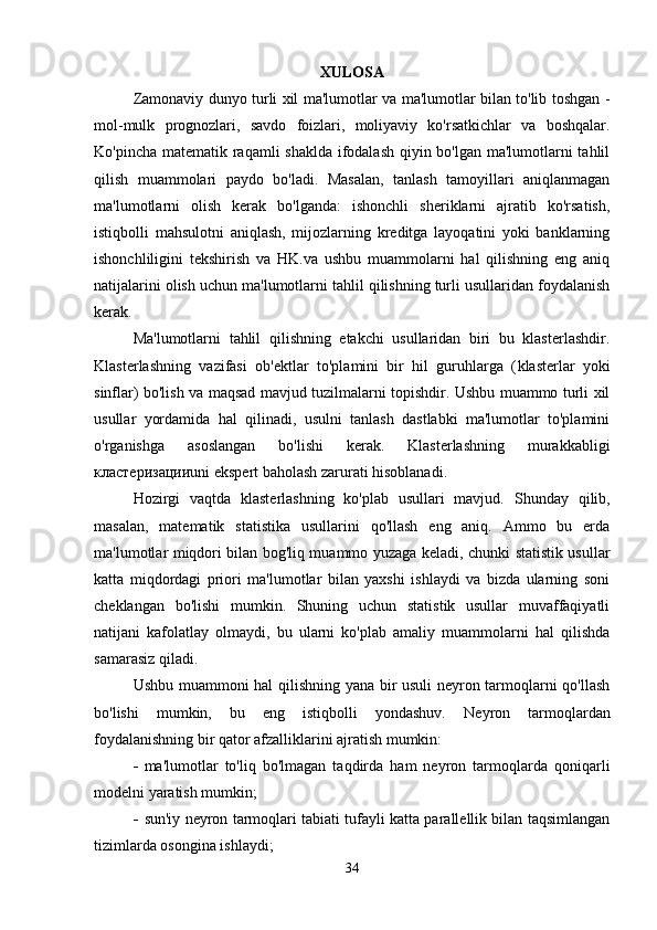 XULOSA
Zamonaviy dunyo turli xil ma'lumotlar va ma'lumotlar bilan to'lib toshgan -
mol-mulk   prognozlari,   savdo   foizlari,   moliyaviy   ko'rsatkichlar   va   boshqalar.
Ko'pincha matematik raqamli  shaklda ifodalash  qiyin bo'lgan ma'lumotlarni tahlil
qilish   muammolari   paydo   bo'ladi.   Masalan,   tanlash   tamoyillari   aniqlanmagan
ma'lumotlarni   olish   kerak   bo'lganda:   ishonchli   sheriklarni   ajratib   ko'rsatish,
istiqbolli   mahsulotni   aniqlash,   mijozlarning   kreditga   layoqatini   yoki   banklarning
ishonchliligini   tekshirish   va   HK.va   ushbu   muammolarni   hal   qilishning   eng   aniq
natijalarini olish uchun ma'lumotlarni tahlil qilishning turli usullaridan foydalanish
kerak.
Ma'lumotlarni   tahlil   qilishning   etakchi   usullaridan   biri   bu   klasterlashdir.
Klasterlashning   vazifasi   ob'ektlar   to'plamini   bir   hil   guruhlarga   ( klasterlar   yoki
sinflar) bo'lish va maqsad mavjud tuzilmalarni topishdir. Ushbu muammo turli xil
usullar   yordamida   hal   qilinadi,   usulni   tanlash   dastlabki   ma'lumotlar   to'plamini
o'rganishga   asoslangan   bo'lishi   kerak.   Klasterlashning   murakkabligi
кластеризации uni ekspert baholash zarurati hisoblanadi.
Hozirgi   vaqtda   klasterlashning   ko'plab   usullari   mavjud.   Shunday   qilib,
masalan,   matematik   statistika   usullarini   qo'llash   eng   aniq.   Ammo   bu   erda
ma'lumotlar miqdori bilan bog'liq muammo yuzaga keladi, chunki statistik usullar
katta   miqdordagi   priori   ma'lumotlar   bilan   yaxshi   ishlaydi   va   bizda   ularning   soni
cheklangan   bo'lishi   mumkin.   Shuning   uchun   statistik   usullar   muvaffaqiyatli
natijani   kafolatlay   olmaydi,   bu   ularni   ko'plab   amaliy   muammolarni   hal   qilishda
samarasiz qiladi.
Ushbu muammoni hal qilishning yana bir usuli  neyron tarmoqlarni qo'llash
bo'lishi   mumkin,   bu   eng   istiqbolli   yondashuv.   Neyron   tarmoqlardan
foydalanishning bir qator afzalliklarini ajratish mumkin:
 ma'lumotlar   to'liq   bo'lmagan   taqdirda   ham   neyron   tarmoqlarda   qoniqarli
modelni yaratish mumkin;
 sun'iy neyron tarmoqlari tabiati tufayli katta parallellik bilan taqsimlangan
tizimlarda osongina ishlaydi;
34 