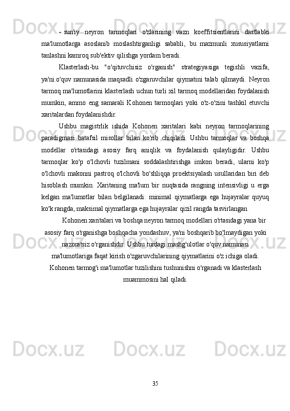  sun'iy   neyron   tarmoqlari   o'zlarining   vazn   koeffitsientlarini   dastlabki
ma'lumotlarga   asoslanib   moslashtirganligi   sababli,   bu   mazmunli   xususiyatlarni
tanlashni kamroq sub'ektiv qilishga yordam beradi.
Klasterlash -bu   "o'qituvchisiz   o'rganish"   strategiyasiga   tegishli   vazifa,
ya'ni.o'quv namunasida maqsadli  o'zgaruvchilar  qiymatini  talab qilmaydi. Neyron
tarmoq ma'lumotlarini klasterlash uchun turli xil tarmoq modellaridan foydalanish
mumkin,   ammo   eng   samarali   Kohonen   tarmoqlari   yoki   o'z-o'zini   tashkil   etuvchi
xaritalardan foydalanishdir.
Ushbu   magistrlik   ishida   Kohonen   xaritalari   kabi   neyron   tarmoqlarining
paradigmasi   batafsil   misollar   bilan   ko'rib   chiqiladi.   Ushbu   tarmoqlar   va   boshqa
modellar   o'rtasidagi   asosiy   farq   aniqlik   va   foydalanish   qulayligidir.   Ushbu
tarmoqlar   ko'p   o'lchovli   tuzilmani   soddalashtirishga   imkon   beradi,   ularni   ko'p
o'lchovli   makonni   pastroq   o'lchovli   bo'shliqqa   proektsiyalash   usullaridan   biri   deb
hisoblash   mumkin.   Xaritaning   ma'lum   bir   nuqtasida   rangning   intensivligi   u   erga
kelgan   ma'lumotlar   bilan   belgilanadi:   minimal   qiymatlarga   ega   hujayralar   quyuq
ko'k rangda, maksimal qiymatlarga ega hujayralar qizil rangda tasvirlangan.
Kohonen xaritalari va boshqa neyron tarmoq modellari o'rtasidagi yana bir
asosiy farq o'rganishga boshqacha yondashuv, ya'ni boshqarib bo'lmaydigan yoki
nazoratsiz o'rganishdir. Ushbu turdagi mashg'ulotlar o'quv namunasi
ma'lumotlariga faqat kirish o'zgaruvchilarining qiymatlarini o'z ichiga oladi.
Kohonen tarmog'i ma'lumotlar tuzilishini tushunishni o'rganadi va klasterlash
muammosini hal qiladi.
35 