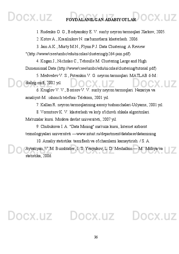 FOYDALANILGAN ADABIYOTLAR
1. Rudenko O. G., Bodyanskiy E. V. sun'iy neyron tarmoqlari Xarkov, 2005.
2. Kotov A., Krasilnikov N.  ma'lumotlarni klasterlash.   2006.
3. Jain A.K., Murty M.N., Flynn P.J. Data Clustering: A Review 
"(http://www/csee/umbc/edu/nicolas/clustering/p264-jain.pdf)
4. Kogan J., Nicholas C., Teboulle M. Clustering Large and High 
Dimensional Data ( http://www/csee/umbc/edu/nicolas/clustering/tutorial.pdf )
5. Medvedev V. S., Potemkin V. G. neyron tarmoqlari. MATLAB 6-M.: 
dialog-mifi, 2002 yil. 
6. Kruglov V. V., Borisov V. V. sun'iy neyron tarmoqlari.  Nazariya va 
amaliyot-M.: ishonch telefoni-Telekom, 2001 yil. 
7. Kallan R. neyron tarmoqlarining asosiy tushunchalari-Uilyams, 2001 yil. 
8. Vorontsov K. V.  klasterlash va ko'p o'lchovli shkala algoritmlari . 
Ma'ruzalar kursi. Moskva davlat universiteti, 2007 yil.
9. Chubukova I. A. "Data Mining" ma'ruza kursi, Internet axborot 
texnologiyalari universiteti —www.intuit.ru/department/database/datamining
10. Amaliy statistika: tasniflash va o'lchamlarni kamaytirish. / S. A. 
Ayvazyan, V. M. Buxshtaber, I. S. Yenyukov, L. D. Meshalkin — M.: Moliya va 
statistika, 2006.
Joylashtirilgan Allbest.ru
36 