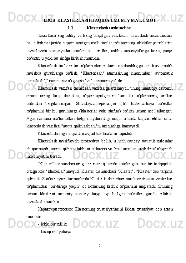 I.BOB.   K LASTERLASH HAQIDA UMUMIY MA'LUMOT
1.1 Klasterlash tushunchasi
Tasniflash   eng   oddiy   va   keng   tarqalgan   vazifadir.   Tasniflash   muammosini
hal qilish natijasida o'rganilayotgan ma'lumotlar to'plamining ob'ektlar guruhlarini
tavsiflovchi   xususiyatlar   aniqlanadi   -   sinflar;   ushbu   xususiyatlarga   ko'ra,   yangi
ob'ektni u yoki bu sinfga kiritish mumkin.
Klasterlash-bu ba'zi bir to'plam elementlarini o'xshashligiga qarab avtomatik
ravishda   guruhlarga   bo'lish.   " Klasterlash "   atamasining   sinonimlari"   avtomatik
tasniflash "," nazoratsiz o'rganish "va"taksonomiya" dir.
Klasterlash vazifasi   tasniflash vazifasiga o'xshaydi , uning mantiqiy davomi,
ammo   uning   farqi   shundaki,   o'rganilayotgan   ma'lumotlar   to'plamining   sinflari
oldindan   belgilanmagan.   Shunday ластеризация   qilib   lusterizatsiya   ob'ektlar
to'plamini   bir   hil   guruhlarga   ( klasterlar   yoki   sinflar)   bo'lish   uchun   mo'ljallangan.
Agar   namuna   ma'lumotlari   belgi   maydonidagi   nuqta   sifatida   taqdim   etilsa,   unda
klasterlash vazifasi  "nuqta qalinlashishi"ni aniqlashga kamayadi.
Klasterlashning  maqsadi mavjud tuzilmalarni topishdir.
Klasterlash   tavsiflovchi   protsedura   bo'lib,   u  hech   qanday   statistik   xulosalar
chiqarmaydi, ammo qidiruv tahlilini o'tkazish va "ma'lumotlar tuzilishini"o'rganish
imkoniyatini beradi.
" Klaster " tushunchasining  o'zi   noaniq tarzda  aniqlangan:   har   bir   tadqiqotda
o'ziga xos " klasterlar "mavjud.   Klaster tushunchasi   "Klaster", "Klaster"deb tarjima
qilinadi. Sun'iy neyron tarmoqlarda Klaster tushunchasi xarakteristikalar vektorlari
to'plamidan   "bir-biriga   yaqin"   ob'ektlarning   kichik   to'plamini   anglatadi.   Shuning
uchun   klasterni   umumiy   xususiyatlarga   ega   bo'lgan   ob'ektlar   guruhi   sifatida
tavsiflash mumkin.
Характеристиками   Klasterning   xususiyatlarini   ikkita   xususiyat   deb   atash
mumkin:
 ichki bir xillik;
 tashqi izolyatsiya.
5 