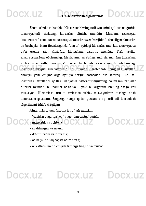 1.3 Klasterlash algoritmlari
Shuni ta'kidlash kerakki, Klaster tahlilining turli usullarini qo'llash natijasida
кластеры turli   shakldagi   klasterlar   olinishi   mumkin.   Masalan,   кластеры
"цепочного" типа, когда  кластеры klasterlar uzun "zanjirlar", cho'zilgan klasterlar
va boshqalar  bilan  ifodalanganda  "zanjir"  tipidagi  klasterlar   mumkin   кластеры va
ba'zi   usullar   erkin   shakldagi   klasterlarni   yaratishi   mumkin .   Turli   usullar
кластеры ma'lum   o'lchamdagi   klasterlarni   yaratishga   intilishi   mumkin   (masalan,
kichik   yoki   katta)   yoki   ma'lumotlar   to'plamida   кластеров turli   o'lchamdagi
klasterlar   mavjudligini   taxmin   qilishi   mumkin.   Klaster   tahlilining   ba'zi   usullari
shovqin   yoki   chiqindilarga   ayniqsa   sezgir,   boshqalari   esa   kamroq.   Turli   xil
klasterlash   usullarini   qo'llash   natijasida   кластеризации teng   bo'lmagan   natijalar
olinishi   mumkin,   bu   normal   holat   va   u   yoki   bu   algoritm   ishining   o'ziga   xos
xususiyati.   Klasterlash   usulini   tanlashda   ushbu   xususiyatlarni   hisobga   olish
kerak кластеризации .   Bugungi   kunga   qadar   yuzdan   ortiq   turli   xil   klasterlash
algoritmlari ishlab chiqilgan .
Algoritmlarni quyidagicha tasniflash mumkin:
 "pastdan yuqoriga" va "yuqoridan pastga"qurish;
 monotetik va politetik ;
 ajratilmagan va noaniq ;
 deterministik va stoxastik ;
 oqim (nline haqida) va oqim emas;
 ob'ektlarni ko'rib chiqish tartibiga bog'liq va mustaqil.
9 