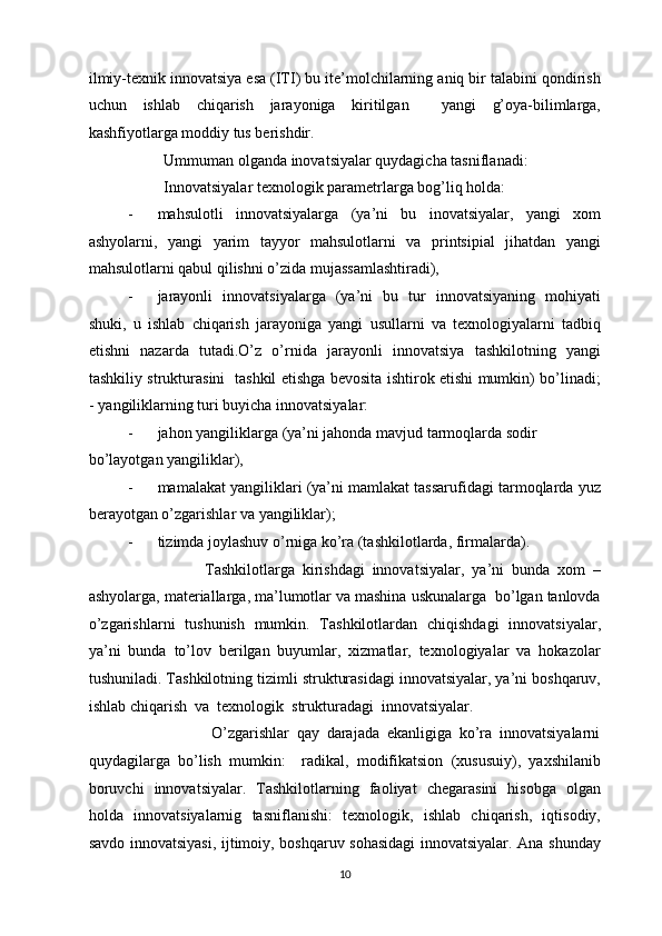 ilmiy-texnik innovatsiya esa (ITI) bu ite’molchilarning aniq bir talabini qondirish
uchun   ishlab   chiqarish   jarayoniga   kiritilgan     yangi   g’oya-bilimlarga,
kashfiyotlarga moddiy tus berishdir.  
         Ummuman olganda inovatsiyalar quydagicha tasniflanadi: 
         Innovatsiyalar texnologik parametrlarga bog’liq holda:  
- mahsulotli   innovatsiyalarga   (ya’ni   bu   inovatsiyalar,   yangi   xom
ashyolarni,   yangi   yarim   tayyor   mahsulotlarni   va   printsipial   jihatdan   yangi
mahsulotlarni qabul qilishni o’zida mujassamlashtiradi), 
- jarayonli   innovatsiyalarga   (ya’ni   bu   tur   innovatsiyaning   mohiyati
shuki,   u   ishlab   chiqarish   jarayoniga   yangi   usullarni   va   texnologiyalarni   tadbiq
etishni   nazarda   tutadi.O’z   o’rnida   jarayonli   innovatsiya   tashkilotning   yangi
tashkiliy strukturasini   tashkil etishga bevosita ishtirok etishi mumkin) bo’linadi;
-   yangiliklarning turi buyicha innovatsiyalar: 
- jahon yangiliklarga (ya’ni jahonda mavjud tarmoqlarda sodir  
bo’layotgan yangiliklar), 
- mamalakat yangiliklari (ya’ni mamlakat tassarufidagi tarmoqlarda yuz
berayotgan o’zgarishlar va yangiliklar); 
- tizimda joylashuv o’rniga ko’ra (tashkilotlarda, firmalarda). 
                    Tashkilotlarga   kirishdagi   innovatsiyalar,   ya’ni   bunda   xom   –
ashyolarga, materiallarga, ma’lumotlar va mashina uskunalarga  bo’lgan tanlovda
o’zgarishlarni   tushunish   mumkin.   Tashkilotlardan   chiqishdagi   innovatsiyalar,
ya’ni   bunda   to’lov   berilgan   buyumlar,   xizmatlar,   texnologiyalar   va   hokazolar
tushuniladi. Tashkilotning tizimli strukturasidagi innovatsiyalar, ya’ni boshqaruv,
ishlab chiqarish  va  texnologik  strukturadagi  innovatsiyalar.  
                      O’zgarishlar   qay   darajada   ekanligiga   ko’ra   innovatsiyalarni
quydagilarga   bo’lish   mumkin:     radikal,   modifikatsion   (xususuiy),   yaxshilanib
boruvchi   innovatsiyalar.   Tashkilotlarning   faoliyat   chegarasini   hisobga   olgan
holda   innovatsiyalarnig   tasniflanishi:   texnologik,   ishlab   chiqarish,   iqtisodiy,
savdo innovatsiyasi, ijtimoiy, boshqaruv sohasidagi  innovatsiyalar. Ana shunday
  10 