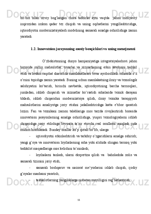 bir-biri   bilan   uzviy   bog’langan   chora   tadbirlar   ayni   vaqtda     jahon   moliyaviy
inqirozidan   imkon   qadar   tez   chiqish   va   uning   oqibatlarini   yengillashtirishga,
iqtisodiyotni modernizatsiyalash modelining samarali amalga oshirilishiga zamin
yaratadi.  
 
1.2. Innovatsion jarayonning asosiy bosqichlari va uning menejmenti 
        
                    O’zbekistonning   dunyo   hamjamiyatiga   integratsiyalashuvi   jahon
bozorida   milliy   mahsulotlar,   tovarlar   va   xizmatlarning   erkin   savdosini   tashkil
etish va keskin raqobat sharoitida mamlakatlararo tovar ayriboshlash sohasida o’z
o’rnini topishga zamin yaratadi. Buning uchun mamlakatning ilmiy va texnologik
salohiyatini   ko’tarish,   birinchi   navbatda,   iqtisodiyotining   barcha   tarmoqlari,
jumladan,   ishlab   chiqarish   va   xizmatlar   ko’rsatish   sohalarida   texnik   darajani
tiklash,   ishlab   chiqarishni   modernizatsiya   qilish,   ilmiy   texnika   taraqqiyoti
mahsulotlarini   amaliyotga   joriy   etishni   jadallashtirishga   katta   e’tibor   qaratish
lozim.   Fan   va   texnikani   zamon   talablariga   mos   tarzda   rivojlantirish   borasida
innovatsion   jarayonlarning   amalga   oshirilishiga,   yuqori   texnologiyalarni   ishlab
chiqarishga   joriy   etilishiga   bevosita   ta’sir   etuvchi   real   omillarni   aniqlash   juda
muhim hisoblanadi.  Bunday omillar ko’p qirrali bo’lib, ularga:  
- iqtisodiyotni erkinlashtirish va tarkibiy o’zgarishlarni amalga oshirish;
yangi g’oya va innovatsion loyihalarning soha yoki alohida olingan tarmoq yoki
tashkilot maqsadlariga mos kelishini ta’minlash; 
- loyihalarni   tanlash,   ularni   ekspertiza   qilish   va     baholashda   xolis   va
samarali tizimini joriy etish;  
- samarali   boshqaruv   va   nazorat   me’yorlarini   ishlab   chiqish,   ijodiy
g’oyalar manbaini yaratish;  
- tashkilotlarning yangiliklarga nisbatan moyilligini rag’batlantirish;  
  11 