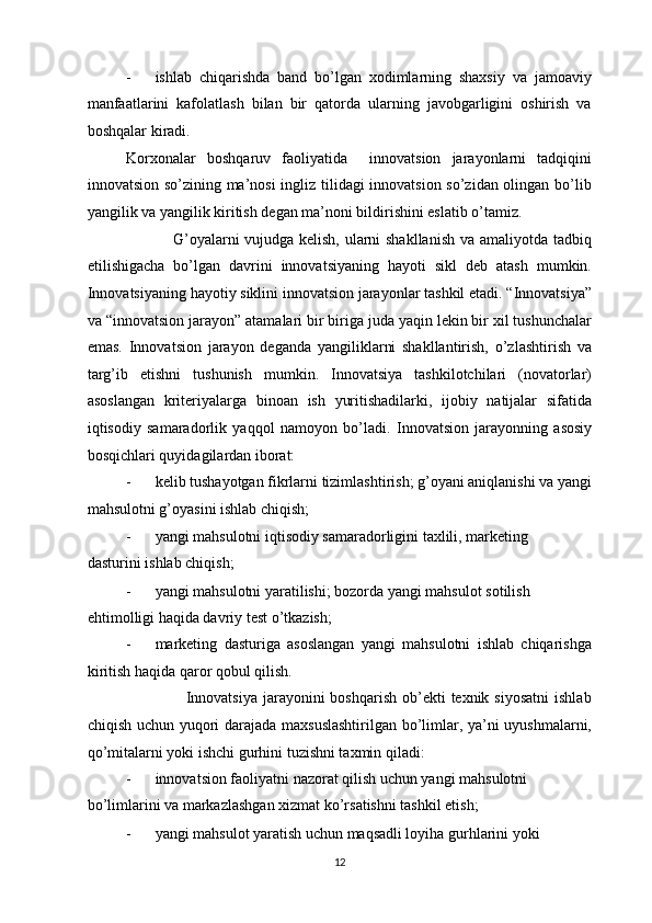 - ishlab   chiqarishda   band   bo’lgan   xodimlarning   shaxsiy   va   jamoaviy
manfaatlarini   kafolatlash   bilan   bir   qatorda   ularning   javobgarligini   oshirish   va
boshqalar kiradi.  
Korxonalar   boshqaruv   faoliyatida     innovatsion   jarayonlarni   tadqiqini
innovatsion so’zining ma’nosi ingliz tilidagi innovatsion so’zidan olingan bo’lib
yangilik va yangilik kiritish degan ma’noni bildirishini eslatib o’tamiz.        
                 G’oyalarni vujudga kelish, ularni shakllanish va amaliyotda tadbiq
etilishigacha   bo’lgan   davrini   innovatsiyaning   hayoti   sikl   deb   atash   mumkin.
Innovatsiyaning hayotiy siklini innovatsion jarayonlar tashkil etadi. “Innovatsiya”
va “innovatsion jarayon” atamalari bir biriga juda yaqin lekin bir xil tushunchalar
emas.   Innovatsion   jarayon   deganda   yangiliklarni   shakllantirish,   o’zlashtirish   va
targ’ib   etishni   tushunish   mumkin.   Innovatsiya   tashkilotchilari   (novatorlar)
asoslangan   kriteriyalarga   binoan   ish   yuritishadilarki,   ijobiy   natijalar   sifatida
iqtisodiy   samaradorlik   yaqqol   namoyon   bo’ladi.   Innovatsion   jarayonning   asosiy
bosqichlari quyidagilardan iborat: 
- kelib tushayotgan fikrlarni tizimlashtirish; g’oyani aniqlanishi va yangi
mahsulotni g’oyasini ishlab chiqish;  
- yangi mahsulotni iqtisodiy samaradorligini taxlili, marketing 
dasturini ishlab chiqish;  
- yangi mahsulotni yaratilishi; bozorda yangi mahsulot sotilish 
ehtimolligi haqida davriy test o’tkazish; 
- marketing   dasturiga   asoslangan   yangi   mahsulotni   ishlab   chiqarishga
kiritish haqida qaror qobul qilish. 
                     Innovatsiya  jarayonini  boshqarish  ob’ekti  texnik  siyosatni  ishlab
chiqish uchun yuqori darajada maxsuslashtirilgan bo’limlar, ya’ni uyushmalarni,
qo’mitalarni yoki ishchi gurhini tuzishni taxmin qiladi: 
- innovatsion faoliyatni nazorat qilish uchun yangi mahsulotni 
bo’limlarini va markazlashgan xizmat ko’rsatishni tashkil etish; 
- yangi mahsulot yaratish uchun maqsadli loyiha gurhlarini yoki 
  12 