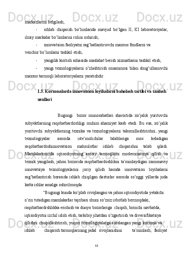 markazlarini belgilash; 
- ishlab   chiqarish   bo’limlarida   mavjud   bo’lgan   II,   KI   laboratoriyalar,
ilmiy markalar bo’limlarini rolini oshirish; 
- innovatsion faoliyatni rag’batlantiruvchi maxsus fondlarni va
venchur bo’limlarni tashkil etish; 
- yangilik kiritish sohasida maslahat berish xizmatlarini tashkil etish; 
- yangi   texnologiyalarni   o’zlashtirish   muammosi   bilan   shug’ullanuvchi
maxsus tarmoqli laboratoriyalarni yaratishdir. 
 
1.3. Korxonalarda innovatsion loyihalarni baholash tartibi va tanlash 
usullari 
 
                          Bugungi     bozor   munosabatlari   sharoitida   xo’jalik   yurituvchi
subyektlarning   raqobatbardoshligi   muhim   ahamiyat   kasb   etadi.   Bu   esa,   xo’jalik
yurituvchi   subyektlarning   texnika   va   texnologiyalarni   takomillashtirishni,   yangi
texnologiyalar   asosida   iste’molichilar   talablariga   mos   keladigan
raqobatbardoshinnovatsion   mahsulotlar   ishlab   chiqarishni   talab   qiladi.
Mamlakatimizda   iqtisodiyotning   asosiy   tarmoqlarni   modernizatsiya   qilish   va
texnik  yangilash,  jahon   bozorida  raqobatbardoshlikni  ta’minlaydigan  zamonaviy
innovatsiya   texnologiyalarini   joriy   qilish   hamda   innovatsion   loyihalarni
rag’batlantirish   borasida   ishlab   chiqilgan   dasturlar   asosida   so’nggi   yillarda   juda
katta ishlar amalga oshirilmoqda. 
       “Bugungi kunda ko’plab rivojlangan va jahon iqtisodiyotida yetakchi 
o’rin tutadigan mamlakatlar tajribasi shuni so’zsiz isbotlab bermoqdaki, 
raqobatbardrshlikka erishish va dunyo bozorlariga  chiqish, birinchi navbatda, 
iqtisodiyotni izchil isloh etish, tarkibiy jihatdan o’zgartirish va diversifikatsiya 
qilishni chuqurlashtirish, yuqori texnologiyalarga asoslangan yangi korxona va 
ishlab  chiqarish tarmoqlarining  jadal  rivojlanishini  ta’minlash,  faoliyat 
  13 