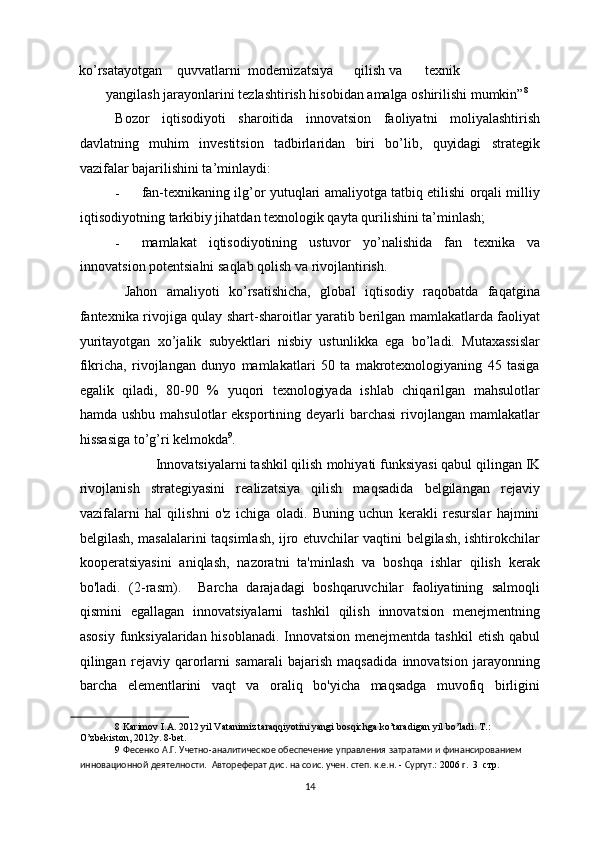 ko’rsatayotgan  quvvatlarni  modernizatsiya  qilish  va  texnik 
yangilash jarayonlarini tezlashtirish hisobidan amalga oshirilishi mumkin” 8
 
Bozor   iqtisodiyoti   sharoitida   innovatsion   faoliyatni   moliyalashtirish
davlatning   muhim   investitsion   tadbirlaridan   biri   bo’lib,   quyidagi   strategik
vazifalar bajarilishini ta’minlaydi: 
- fan-texnikaning ilg’or yutuqlari amaliyotga tatbiq etilishi orqali milliy
iqtisodiyotning tarkibiy jihatdan texnologik qayta qurilishini ta’minlash; 
- mamlakat   iqtisodiyotining   ustuvor   yo’nalishida   fan   texnika   va
innovatsion potentsialni saqlab qolish va rivojlantirish. 
  Jahon   amaliyoti   ko’rsatishicha,   global   iqtisodiy   raqobatda   faqatgina
fantexnika rivojiga qulay shart-sharoitlar yaratib berilgan mamlakatlarda faoliyat
yuritayotgan   xo’jalik   subyektlari   nisbiy   ustunlikka   ega   bo’ladi.   Mutaxassislar
fikricha,   rivojlangan   dunyo   mamlakatlari   50   ta   makrotexnologiyaning   45   tasiga
egalik   qiladi,   80-90   %   yuqori   texnologiyada   ishlab   chiqarilgan   mahsulotlar
hamda ushbu  mahsulotlar  eksportining deyarli  barchasi  rivojlangan  mamlakatlar
hissasiga to’g’ri kelmokda 9
.     
           Innovatsiyalarni tashkil qilish   mohiyati funksiyasi qabul qilingan IK
rivojlanish   strategiyasini   realizatsiya   qilish   maqsadida   belgilangan   rejaviy
vazifalarni   hal   qilishni   o'z   ichiga   oladi.   Buning   uchun   kerakli   resurslar   hajmini
belgilash, masalalarini taqsimlash, ijro etuvchilar vaqtini belgilash, ishtirokchilar
kooperatsiyasini   aniqlash,   nazoratni   ta'minlash   va   boshqa   ishlar   qilish   kerak
bo'ladi.   (2-rasm).     Barcha   darajadagi   boshqaruvchilar   faoliyatining   salmoqli
qismini   egallagan   innovatsiyalarni   tashkil   qilish   innovatsion   menejmentning
asosiy funksiyalaridan hisoblanadi. Innovatsion menejmentda tashkil  etish qabul
qilingan   rejaviy   qarorlarni   samarali   bajarish   maqsadida   innovatsion   jarayonning
barcha   elementlarini   vaqt   va   oraliq   bo'yicha   maqsadga   muvofiq   birligini
8  Karimov I.A. 2012 yil Vatanimiz taraqqiyotini yangi bosqichga ko’taradigan yil bo’ladi. T.: 
O’zbekiston, 2012y. 8-bet. 
9   Фесенко   А . Г .  Учетно - аналитическое   обеспечение   управления   затратами   и   финансированием  
инновационной   деятелности .   Автореферат   дис .  на   соис .  учен .  степ .  к . е . н . -  Сургут .: 2006  г .  3  стр.  
  14 