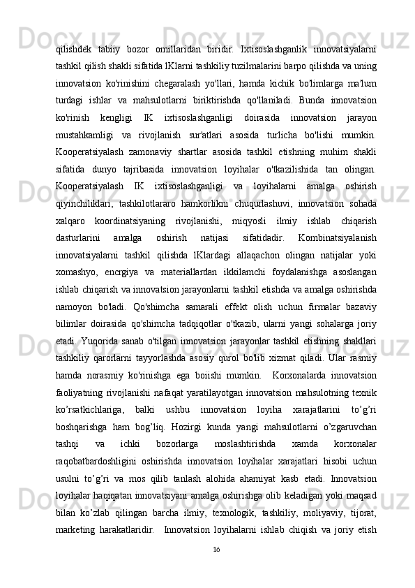 qilishdek   tabiiy   bozor   omillaridan   biridir.   Ixtisoslashganlik   innovatsiyalarni
tashkil qilish shakli sifatida lKlarni tashkiliy tuzilmalarini barpo qilishda va uning
innovatsion   ko'rinishini   chegaralash   yo'llari,   hamda   kichik   bo'limlarga   ma'lum
turdagi   ishlar   va   mahsulotlarni   biriktirishda   qo'llaniladi.   Bunda   innovatsion
ko'rinish   kengligi   IK   ixtisoslashganligi   doirasida   innovatsion   jarayon
mustahkamligi   va   rivojlanish   sur'atlari   asosida   turlicha   bo'lishi   mumkin.
Kooperatsiyalash   zamonaviy   shartlar   asosida   tashkil   etishning   muhim   shakli
sifatida   dunyo   tajribasida   innovatsion   loyihalar   o'tkazilishida   tan   olingan.
Kooperatsiyalash   IK   ixtisoslashganligi   va   loyihalarni   amalga   oshirish
qiyinchiliklari,   tashkilotlararo   hamkorlikni   chuqurlashuvi,   innovatsion   sohada
xalqaro   koordinatsiyaning   rivojlanishi,   miqyosli   ilmiy   ishlab   chiqarish
dasturlarini   amalga   oshirish   natijasi   sifatidadir.   Kombinatsiyalanish
innovatsiyalarni   tashkil   qilishda   lKlardagi   allaqachon   olingan   natijalar   yoki
xomashyo,   encrgiya   va   materiallardan   ikkilamchi   foydalanishga   asoslangan
ishlab chiqarish va innovatsion jarayonlarni tashkil etishda va amalga oshirishda
namoyon   bo'ladi.   Qo'shimcha   samarali   effekt   olish   uchun   firmalar   bazaviy
bilimlar   doirasida   qo'shimcha   tadqiqotlar   o'tkazib,   ularni   yangi   sohalarga   joriy
etadi.   Yuqorida   sanab   o'tilgan   innovatsion   jarayonlar   tashkil   etishning   shakllari
tashkiliy   qarorlarni   tayyorlashda   asosiy   qurol   bo'lib   xizmat   qiladi.   Ular   rasmiy
hamda   norasmiy   ko'rinishga   ega   boiishi   mumkin.     Korxonalarda   innovatsion
faoliyatning   rivojlanishi   nafaqat   yaratilayotgan   innovatsion   mahsulotning   texnik
ko’rsatkichlariga,   balki   ushbu   innovatsion   loyiha   xarajatlarini   to’g’ri
boshqarishga   ham   bog’liq.   Hozirgi   kunda   yangi   mahsulotlarni   o’zgaruvchan
tashqi   va   ichki   bozorlarga   moslashtirishda   xamda   korxonalar
raqobatbardoshligini   oshirishda   innovatsion   loyihalar   xarajatlari   hisobi   uchun
usulni   to’g’ri   va   mos   qilib   tanlash   alohida   ahamiyat   kasb   etadi.   Innovatsion
loyihalar  haqiqatan innovatsiyani  amalga oshirishga olib keladigan yoki maqsad
bilan   ko’zlab   qilingan   barcha   ilmiy,   texnologik,   tashkiliy,   moliyaviy,   tijorat,
marketing   harakatlaridir.     Innovatsion   loyihalarni   ishlab   chiqish   va   joriy   etish
  16 