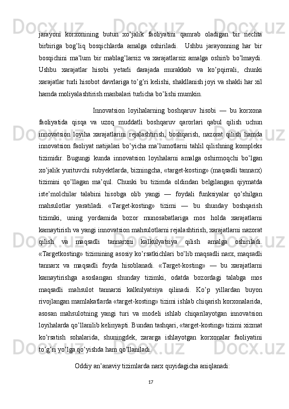 jarayoni   korxonining   butun   xo’jalik   faoliyatini   qamrab   oladigan   bir   nechta
birbiriga   bog’liq   bosqichlarda   amalga   oshiriladi.     Ushbu   jarayonning   har   bir
bosqichini   ma’lum   bir   mablag’larsiz   va   xarajatlarsiz   amalga   oshirib   bo’lmaydi.
Ushbu   xarajatlar   hisobi   yetarli   darajada   murakkab   va   ko’pqirrali,   chunki
xarajatlar turli hisobot davrlariga to’g’ri kelishi, shakllanish joyi va shakli har xil
hamda moliyalashtirish manbalari turlicha bo’lishi mumkin.        
                      Innovatsion   loyihalarning   boshqaruv   hisobi   —   bu   korxona
faoliyatida   qisqa   va   uzoq   muddatli   boshqaruv   qarorlari   qabul   qilish   uchun
innovatsion   loyiha   xarajatlarini   rejalashtirish,   boshqarish,   nazorat   qilish   hamda
innovatsion faoliyat  natijalari  bo’yicha ma’lumotlarni  tahlil  qilishning kompleks
tizimidir.   Bugungi   kunda   innovatsion   loyihalarni   amalga   oshirmoqchi   bo’lgan
xo’jalik yurituvchi subyektlarda, bizningcha, «target-kosting» (maqsadli tannarx)
tizimini   qo’llagan   ma’qul.   Chunki   bu   tizimda   oldindan   belgilangan   qiymatda
iste’molchilar   talabini   hisobga   olib   yangi   —   foydali   funksiyalar   qo’shilgan
mahsulotlar   yaratiladi.   «Target-kosting»   tizimi   —   bu   shunday   boshqarish
tizimiki,   uning   yordamida   bozor   munosabatlariga   mos   holda   xarajatlarni
kamaytirish va yangi innovatsion mahsulotlarni rejalashtirish, xarajatlarni nazorat
qilish   va   maqsadli   tannarxni   kalkulyatsiya   qilish   amalga   oshiriladi.
«Targetkosting» tizimining asosiy ko’rsatkichlari bo’lib maqsadli narx, maqsadli
tannarx   va   maqsadli   foyda   hisoblanadi.   «Target-kosting»   —   bu   xarajatlarni
kamaytirishga   asoslangan   shunday   tizimki,   odatda   bozordagi   talabga   mos
maqsadli   mahsulot   tannarxi   kalkulyatsiya   qilinadi.   Ko’p   yillardan   buyon
rivojlangan mamlakatlarda «target-kosting» tizimi ishlab chiqarish korxonalarida,
asosan   mahsulotning   yangi   turi   va   modeli   ishlab   chiqarilayotgan   innovatsion
loyihalarda qo’llanilib kelinyapti. Bundan tashqari, «target-kosting» tizimi xizmat
ko’rsatish   sohalarida,   shuningdek,   zararga   ishlayotgan   korxonalar   faoliyatini
to’g’ri yo’lga qo’yishda ham qo’llaniladi. 
           Oddiy an’anaviy tizimlarda narx quyidagicha aniqlanadi: 
  17 