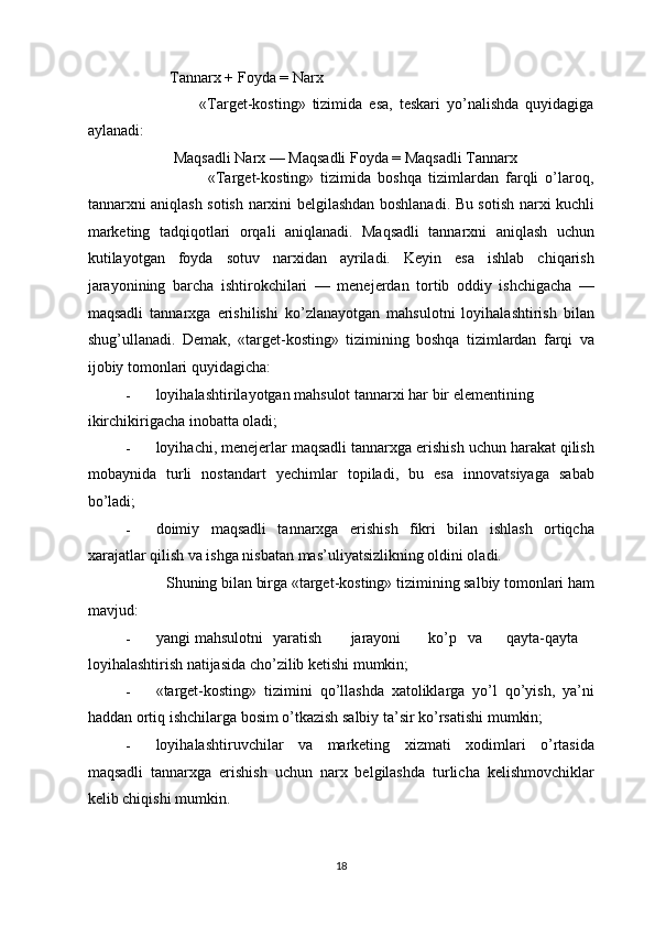            Tannarx + Foyda = Narx 
                      «Target-kosting»   tizimida   esa,   teskari   yo’nalishda   quyidagiga
aylanadi: 
            Maqsadli Narx — Maqsadli Foyda = Maqsadli Tannarx 
                        «Target-kosting»   tizimida   boshqa   tizimlardan   farqli   o’laroq,
tannarxni aniqlash sotish narxini belgilashdan boshlanadi. Bu sotish narxi kuchli
marketing   tadqiqotlari   orqali   aniqlanadi.   Maqsadli   tannarxni   aniqlash   uchun
kutilayotgan   foyda   sotuv   narxidan   ayriladi.   Keyin   esa   ishlab   chiqarish
jarayonining   barcha   ishtirokchilari   —   menejerdan   tortib   oddiy   ishchigacha   —
maqsadli   tannarxga   erishilishi   ko’zlanayotgan   mahsulotni   loyihalashtirish   bilan
shug’ullanadi.   Demak,   «target-kosting»   tizimining   boshqa   tizimlardan   farqi   va
ijobiy tomonlari quyidagicha: 
- loyihalashtirilayotgan mahsulot tannarxi har bir elementining 
ikirchikirigacha inobatta oladi; 
- loyihachi, menejerlar maqsadli tannarxga erishish uchun harakat qilish
mobaynida   turli   nostandart   yechimlar   topiladi,   bu   esa   innovatsiyaga   sabab
bo’ladi; 
- doimiy   maqsadli   tannarxga   erishish   fikri   bilan   ishlash   ortiqcha
xarajatlar qilish va ishga nisbatan mas’uliyatsizlikning oldini oladi. 
           Shuning bilan birga «target-kosting» tizimining salbiy tomonlari ham
mavjud: 
- yangi  mahsulotni  yaratish  jarayoni  ko’p  va  qayta-qayta 
loyihalashtirish natijasida cho’zilib ketishi mumkin; 
- «target-kosting»   tizimini   qo’llashda   xatoliklarga   yo’l   qo’yish,   ya’ni
haddan ortiq ishchilarga bosim o’tkazish salbiy ta’sir ko’rsatishi mumkin; 
- loyihalashtiruvchilar   va   marketing   xizmati   xodimlari   o’rtasida
maqsadli   tannarxga   erishish   uchun   narx   belgilashda   turlicha   kelishmovchiklar
kelib chiqishi mumkin. 
  18 