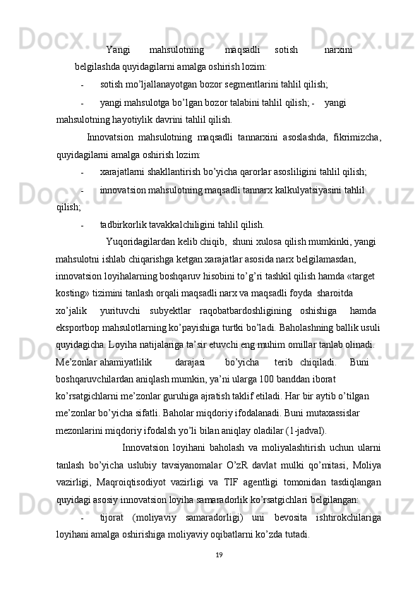           Yangi  mahsulotning  maqsadli  sotish  narxini  
belgilashda quyidagilarni amalga oshirish lozim: 
- sotish mo’ljallanayotgan bozor segmentlarini tahlil qilish; 
- yangi mahsulotga bo’lgan bozor talabini tahlil qilish;  -   yangi
mahsulotning hayotiylik davrini tahlil qilish. 
  Innovatsion   mahsulotning   maqsadli   tannarxini   asoslashda,   fikrimizcha,
quyidagilarni amalga oshirish lozim: 
- xarajatlarni shakllantirish bo’yicha qarorlar asosliligini tahlil qilish; 
- innovatsion mahsulotning maqsadli tannarx kalkulyatsiyasini tahlil 
qilish; 
- tadbirkorlik tavakkalchiligini tahlil qilish.  
          Yuqoridagilardan kelib chiqib,  shuni xulosa qilish mumkinki, yangi 
mahsulotni ishlab chiqarishga ketgan xarajatlar asosida narx belgilamasdan, 
innovatsion loyihalarning boshqaruv hisobini to’g’ri tashkil qilish hamda «target 
kosting» tizimini tanlash orqali maqsadli narx va maqsadli foyda  sharoitda 
xo’jalik  yurituvchi  subyektlar  raqobatbardoshligining  oshishiga  hamda 
eksportbop mahsulotlarning ko’payishiga turtki bo’ladi.  Baholashning ballik usuli 
quyidagicha. Loyiha natijalariga ta’sir etuvchi eng muhim omillar tanlab olinadi. 
Me’zonlar  ahamiyatlilik  darajasi  bo’yicha  terib  chiqiladi.  Buni 
boshqaruvchilardan aniqlash mumkin, ya’ni ularga 100 banddan iborat 
ko’rsatgichlarni me’zonlar guruhiga ajratish taklif etiladi. Har bir aytib o’tilgan 
me’zonlar bo’yicha sifatli. Baholar miqdoriy ifodalanadi. Buni mutaxassislar 
mezonlarini miqdoriy ifodalsh yo’li bilan aniqlay oladilar (1-jadval).  
                    Innovatsion   loyihani   baholash   va   moliyalashtirish   uchun   ularni
tanlash   bo’yicha   uslubiy   tavsiyanomalar   O’zR   davlat   mulki   qo’mitasi,   Moliya
vazirligi,   Maqroiqtisodiyot   vazirligi   va   TIF   agentligi   tomonidan   tasdiqlangan
quyidagi asosiy innovatsion loyiha samaradorlik ko’rsatgichlari belgilangan: 
- tijorat   (moliyaviy   samaradorligi)   uni   bevosita   ishtirokchilariga
loyihani amalga oshirishiga moliyaviy oqibatlarni ko’zda tutadi. 
  19 