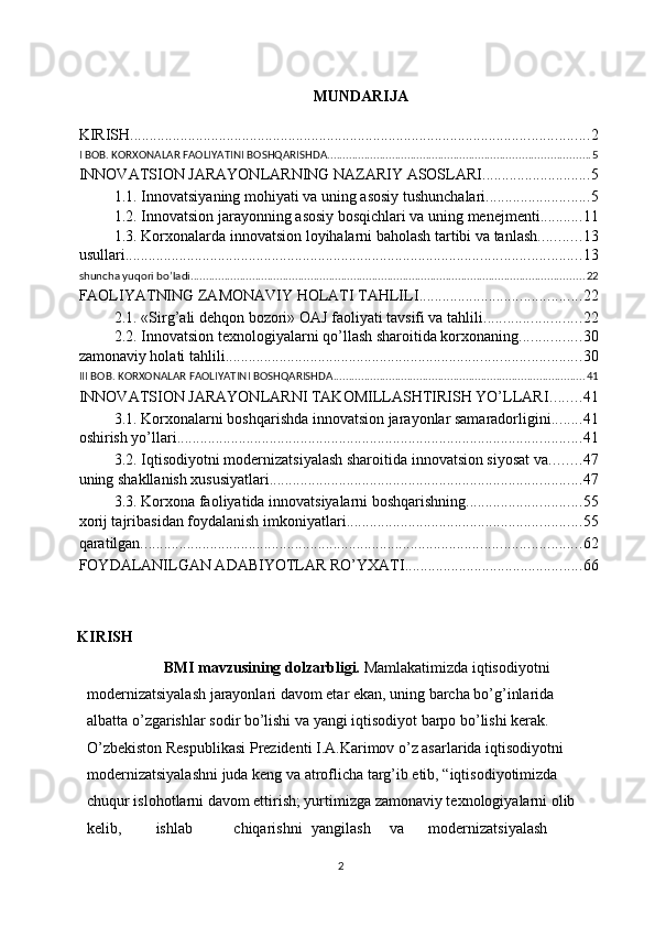  
MUNDARIJA  
 
KIRISH ....................................................................................................................... 2
I BOB. KORXONALAR FAOLIYATINI BOSHQARISHDA ..................................................................................... 5
INNOVATSION JARAYONLARNING NAZARIY ASOSLARI ............................ 5
1.1. Innovatsiyaning mohiyati va uning asosiy tushunchalari ........................... 5
1.2. Innovatsion jarayonning asosiy bosqichlari va uning menejmenti ........... 11
1.3. Korxonalarda innovatsion loyihalarni baholash tartibi va tanlash ........... 13
usullari ...................................................................................................................... 13
shuncha yuqori bo’ladi ................................................................................................................................ 22
FAOLIYATNING ZAMONAVIY HOLATI TAHLILI .......................................... 22
2.1. «Sirg’ali dehqon bozori» OAJ faoliyati tavsifi va tahlili ......................... 22
2.2. Innovatsion texnologiyalarni qo’llash sharoitida korxonaning ................ 30
zamonaviy holati tahlili ............................................................................................ 30
III BOB. KORXONALAR FAOLIYATINI BOSHQARISHDA .................................................................................. 41
INNOVATSION JARAYONLARNI TAKOMILLASHTIRISH YO’LLARI ........ 41
3.1. Korxonalarni boshqarishda innovatsion jarayonlar samaradorligini ........ 41
oshirish yo’llari ......................................................................................................... 41
3.2. Iqtisodiyotni modernizatsiyalash sharoitida innovatsion siyosat va ........ 47
uning shakllanish xususiyatlari ................................................................................. 47
3.3. Korxona faoliyatida innovatsiyalarni boshqarishning .............................. 55
xorij tajribasidan foydalanish imkoniyatlari ............................................................. 55
qaratilgan. ................................................................................................................. 62
FOYDALANILGAN ADABIYOTLAR RO’YXATI .............................................. 66
     
KIRISH 
            BMI mavzusining dolzarbligi.   Mamlakatimizda iqtisodiyotni 
modernizatsiyalash jarayonlari davom etar ekan, uning barcha bo’g’inlarida 
albatta o’zgarishlar sodir bo’lishi va yangi iqtisodiyot barpo bo’lishi kerak. 
O’zbekiston Respublikasi Prezidenti I.A.Karimov o’z asarlarida iqtisodiyotni 
modernizatsiyalashni juda keng va atroflicha targ’ib etib, “iqtisodiyotimizda 
chuqur islohotlarni davom ettirish; yurtimizga zamonaviy texnologiyalarni olib 
kelib,  ishlab  chiqarishni  yangilash  va  modernizatsiyalash 
  2 