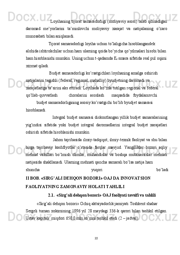                      Loyihaning tijorat samaradorligi (moliyaviy asosi) talab qilinadigan
daromad   me’yorlarini   ta’minlovchi   moliyaviy   xarajat   va   natijalaning   o’zaro
munosabati bilan aniqlanadi. 
           Tijorat samaradorligi loyiha uchun to’laligicha hisoblangandek 
alohida ishtirokchilar uchun ham ularning qoida bo’yicha qo’yilmalari hisobi bilan 
ham hisoblanishi mumkin.  Uning uchun t-qadamda E
t  smara sifatida real pul oqimi 
xizmat qiladi. 
            Budjet samaradorligi ko’rsatgichlari loyihaning amalga oshirish 
natijalarini tegishli (federal, regional, mahalliy) byudjetning daromadi va 
xarajatlariga ta’sirini aks ettiradi. Loyihada ko’zda tutilgan regional va federal 
qo’llab-quvvatlash  choralarini  asoslash  maqsadida  foydalanuvchi 
budjet samaradorligining asosiy ko’rsatgichi bo’lib byudjet samarasi 
hisoblanadi. 
                       Integral budjet samarasi diskontlangan yillik budjet samaralarining
yig’indisi   sifatida   yoki   budjet   integral   daromadlarini   integral   budjet   xarajatlari
oshirish sifatida hisoblanishi mumkin. 
                   Jahon tajribasida ilmiy-tadqiqot, ilmiy-texnik faoliyat va shu bilan
birga   tajribaviy   kashfiyotlar   o’rtasida   farqlar   mavjud.   Yangiliklar   bozori   aqliy
mehnat   vakillari   bo’lmish   olimlar,   muhandislar   va   boshqa   mutaxassislar   mehnati
natijasida shakllanadi. Ularning mehnati qancha samarali bo’lsa natija ham 
shuncha  yuqori  bo’ladi
II BOB. «SIRG’ALI DEHQON BOZORI» OAJ DA INNOVATSION 
FAOLIYATNING ZAMONAVIY HOLATI TAHLILI 
2.1.  «Sirg’ali dehqon bozori» OAJ faoliyati tavsifi va tahlili 
«Sirg’ali dehqon bozori» Ochiq aktsiyadorlik jamiyati Toshkent shahar 
Sergeli tuman xokimining 1996 yil 28 maydagi 336-k qarori bilan tashkil etilgan.
Ustav kapitali  miqdori 650,0 mln.so’mni tashkil etadi (2 – jadval). 
  22   