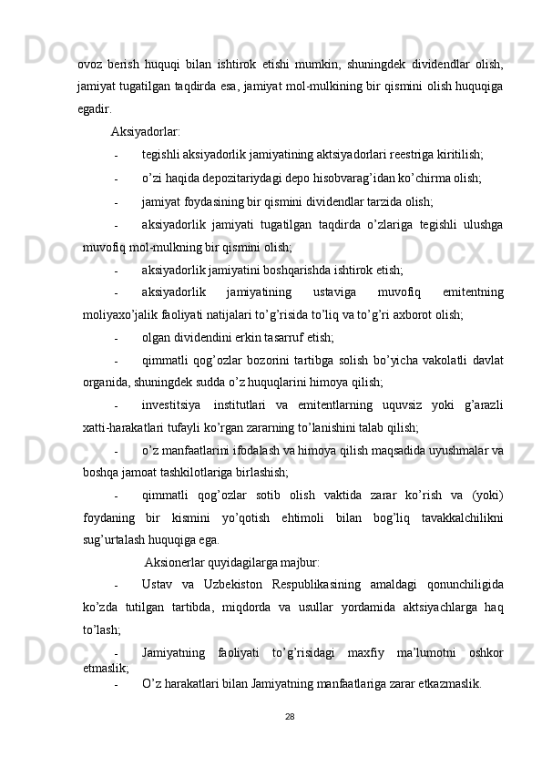 ovoz   berish   huquqi   bilan   ishtirok   etishi   mumkin,   shuningdek   dividendlar   olish,
jamiyat tugatilgan taqdirda esa, jamiyat mol-mulkining bir qismini olish huquqiga
egadir. 
Aksiyadorlar: 
- tegishli aksiyadorlik jamiyatining aktsiyadorlari reestriga kiritilish; 
- o’zi haqida depozitariydagi depo hisobvarag’idan ko’chirma olish; 
- jamiyat foydasining bir qismini dividendlar tarzida olish; 
- aksiyadorlik   jamiyati   tugatilgan   taqdirda   o’zlariga   tegishli   ulushga
muvofiq mol-mulkning bir qismini olish; 
- aksiyadorlik jamiyatini boshqarishda ishtirok etish; 
- aksiyadorlik       jamiyatining       ustaviga       muvofiq       emitentning
moliyaxo’jalik faoliyati natijalari to’g’risida to’liq va to’g’ri axborot olish; 
- olgan dividendini erkin tasarruf etish; 
- qimmatli   qog’ozlar   bozorini   tartibga   solish   bo’yicha   vakolatli   davlat
organida, shuningdek sudda o’z huquqlarini himoya qilish; 
- investitsiya    institutlari   va   emitentlarning   uquvsiz   yoki   g’arazli
xatti-harakatlari tufayli ko’rgan zararning to’lanishini talab qilish; 
- o’z manfaatlarini ifodalash va himoya qilish maqsadida uyushmalar va
boshqa jamoat tashkilotlariga birlashish; 
- qimmatli   qog’ozlar   sotib   olish   vaktida   zarar   ko’rish   va   (yoki)
foydaning   bir   kismini   yo’qotish   ehtimoli   bilan   bog’liq   tavakkalchilikni
sug’urtalash huquqiga ega. 
Aksionerlar quyidagilarga majbur: 
- Ustav   va   Uzbekiston   Respublikasining   amaldagi   qonunchiligida
ko’zda   tutilgan   tartibda,   miqdorda   va   usullar   yordamida   aktsiyachlarga   haq
to’lash; 
- Jamiyatning   faoliyati   to’g’risidagi   maxfiy   ma’lumotni   oshkor
etmaslik; 
- O’z harakatlari bilan Jamiyatning manfaatlariga zarar etkazmaslik. 
  28   