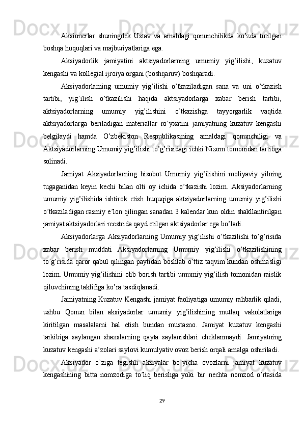 Aksionerlar   shuningdek   Ustav   va   amaldagi   qonunchilikda   ko’zda   tutilgan
boshqa huquqlari va majburiyatlariga ega. 
Aksiyadorlik   jamiyatini   aktsiyadorlarning   umumiy   yig’ilishi,   kuzatuv
kengashi va kollegial ijroiya organi (boshqaruv) boshqaradi. 
Aksiyadorlarning   umumiy   yig’ilishi   o’tkaziladigan   sana   va   uni   o’tkazish
tartibi,   yig’ilish   o’tkazilishi   haqida   aktsiyadorlarga   xabar   berish   tartibi,
aktsiyadorlarning   umumiy   yig’ilishini   o’tkazishga   tayyorgarlik   vaqtida
aktsiyadorlarga   beriladigan   materiallar   ro’yxatini   jamiyatning   kuzatuv   kengashi
belgilaydi   hamda   O’zbekiston   Respublikasining   amaldagi   qonunchiligi   va
Aktsiyadorlarning Umumiy yig’ilishi to’g’risidagi ichki Nizom tomonidan tartibga
solinadi. 
Jamiyat   Aksiyadorlarning   hisobot   Umumiy   yig’ilishini   moliyaviy   yilning
tugaganidan   keyin   kechi   bilan   olti   oy   ichida   o’tkazishi   lozim.   Aksiyadorlarning
umumiy   yig’ilishida   ishtirok   etish   huquqiga   aktsiyadorlarning   umumiy   yig’ilishi
o’tkaziladigan rasmiy e’lon qilingan sanadan 3 kalendar kun oldin shakllantirilgan
jamiyat aktsiyadorlari reestrida qayd etilgan aktsiyadorlar ega bo’ladi. 
Aksiyadorlarga   Aksiyadorlarning   Umumiy   yig’ilishi   o’tkazilishi   to’g’risida
xabar   berish   muddati   Aksiyadorlarning   Umumiy   yig’ilishi   o’tkazilishining
to’g’risida qaror qabul qilingan paytidan boshlab o’ttiz taqvim kundan oshmasligi
lozim. Umumiy yig’ilishini  olib borish tartibi  umumiy yig’ilish tomonidan raislik
qiluvchining taklifiga ko’ra tasdiqlanadi. 
Jamiyatning Kuzatuv Kengashi jamiyat faoliyatiga umumiy rahbarlik qiladi,
ushbu   Qonun   bilan   aksiyadorlar   umumiy   yig’ilishining   mutlaq   vakolatlariga
kiritilgan   masalalarni   hal   etish   bundan   mustasno.   Jamiyat   kuzatuv   kengashi
tarkibiga   saylangan   shaxslarning   qayta   saylanishlari   cheklanmaydi.   Jamiyatning
kuzatuv kengashi a’zolari saylovi kumulyativ ovoz berish orqali amalga oshiriladi. 
Aksiyador   o’ziga   tegishli   aksiyalar   bo’yicha   ovozlarni   jamiyat   kuzatuv
kengashining   bitta   nomzodiga   to’liq   berishga   yoki   bir   nechta   nomzod   o’rtasida
  29