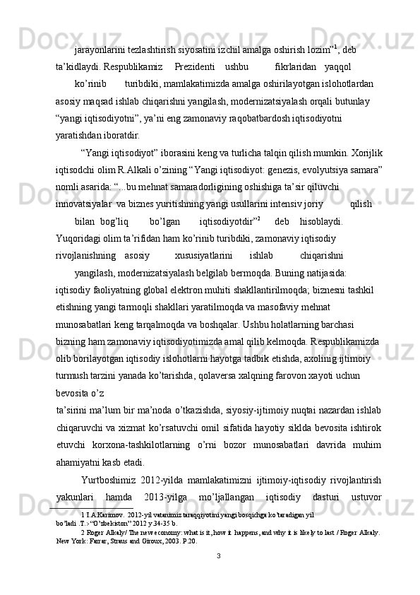 jarayonlarini tezlashtirish siyosatini izchil amalga oshirish lozim” 1
, deb 
ta’kidlaydi. Respublikamiz  Prezidenti  ushbu  fikrlaridan  yaqqol 
ko’rinib  turibdiki, mamlakatimizda amalga oshirilayotgan islohotlardan 
asosiy maqsad ishlab chiqarishni yangilash, modernizatsiyalash orqali butunlay 
“yangi iqtisodiyotni”, ya’ni eng zamonaviy raqobatbardosh iqtisodiyotni 
yaratishdan iboratdir.  
“Yangi iqtisodiyot” iborasini keng va turlicha talqin qilish mumkin. Xorijlik
iqtisodchi olim R.Alkali o’zining “Yangi iqtisodiyot: genezis, evolyutsiya samara”
nomli asarida: “...bu mehnat samaradorligining oshishiga ta’sir qiluvchi 
innovatsiyalar  va biznes yuritishning yangi usullarini intensiv joriy  qilish 
bilan  bog’liq  bo’lgan  iqtisodiyotdir” 2
  deb  hisoblaydi.               
Yuqoridagi olim ta’rifidan ham ko’rinib turibdiki, zamonaviy iqtisodiy 
rivojlanishning  asosiy  xususiyatlarini  ishlab  chiqarishni 
yangilash, modernizatsiyalash belgilab bermoqda. Buning natijasida: 
iqtisodiy faoliyatning global elektron muhiti shakllantirilmoqda; biznesni tashkil 
etishning yangi tarmoqli shakllari yaratilmoqda va masofaviy mehnat 
munosabatlari keng tarqalmoqda va boshqalar. Ushbu holatlarning barchasi 
bizning ham zamonaviy iqtisodiyotimizda amal qilib kelmoqda. Respublikamizda 
olib borilayotgan iqtisodiy islohotlarni hayotga tadbik etishda, axolinig ijtimoiy 
turmush tarzini yanada ko’tarishda, qolaversa xalqning farovon xayoti uchun 
bevosita o’z 
ta’sirini ma’lum bir ma’noda o’tkazishda, siyosiy-ijtimoiy nuqtai nazardan ishlab
chiqaruvchi va xizmat ko’rsatuvchi omil sifatida hayotiy siklda bevosita ishtirok
etuvchi   korxona-tashkilotlarning   o’rni   bozor   munosabatlari   davrida   muhim
ahamiyatni kasb etadi.  
Yurtboshimiz   2012-yilda   mamlakatimizni   ijtimoiy-iqtisodiy   rivojlantirish
yakunlari   hamda   2013-yilga   mo’ljallangan   iqtisodiy   dasturi   ustuvor
1  I.A.Karimov.  2012-yil vatanimiz taraqqiyotini yangi bosqichga ko’taradigan yil 
bo’ladi .T.:-“O’zbekiston” 2012 y.34-35 b.  
2  Roger Alkaly/ The new economy: what is it, how it  happens, and why it is likely to last / Roger Alkaly. 
New York: Farrar, Straus and Giroux, 2003. P.20. 
  3 