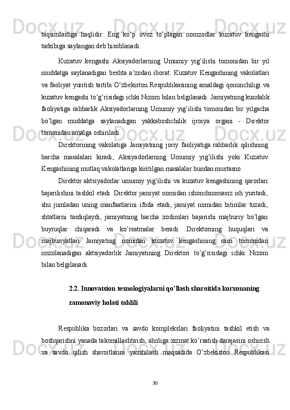 taqsimlashga   haqlidir.   Eng   ko’p   ovoz   to’plagan   nomzodlar   kuzatuv   kengashi
tarkibiga saylangan deb hisoblanadi. 
Kuzatuv   kengashi   Aksiyadorlarning   Umumiy   yig’ilishi   tomonidan   bir   yil
muddatga   saylanadigan   beshta   a’zodan   iborat.   Kuzatuv   Kengashining   vakolatlari
va faoliyat yuritish tartibi O’zbekiston Respublikasining amaldagi qonunchiligi va
kuzatuv kengashi to’g’risidagi ichki Nizom bilan belgilanadi. Jamiyatning kundalik
faoliyatiga   rahbarlik   Aksiyadorlarning   Umumiy   yig’ilishi   tomonidan   bir   yilgacha
bo’lgan   muddatga   saylanadigan   yakkaboshchilik   ijroiya   organi   -   Direktor
tomonidan amalga oshiriladi. 
Direktorining   vakolatiga   Jamiyatning   joriy   faoliyatiga   rahbarlik   qilishning
barcha   masalalari   kiradi,   Aksiyadorlarning   Umumiy   yig’ilishi   yoki   Kuzatuv
Kengashining mutlaq vakolatlariga kiritilgan masalalar bundan mustasno. 
Direktor aktsiyadorlar umumiy yig’ilishi va kuzatuv kengashining qarorlari
bajarilishini  tashkil  etadi. Direktor jamiyat  nomidan ishonchnomasiz ish yuritadi,
shu   jumladan   uning   manfaatlarini   ifoda   etadi,   jamiyat   nomidan   bitimlar   tuzadi,
shtatlarni   tasdiqlaydi,   jamiyatning   barcha   xodimlari   bajarishi   majburiy   bo’lgan
buyruqlar   chiqaradi   va   ko’rsatmalar   beradi.   Direktorning   huquqlari   va
majburiyatlari   Jamiyatnig   nomidan   kuzatuv   kengashining   raisi   tomonidan
imzolanadigan   aktsiyadorlik   Jamiyatining   Direktori   to’g’risidagi   ichki   Nizom
bilan belgilanadi. 
 
2.2. Innovatsion texnologiyalarni qo’llash sharoitida korxonaning 
zamonaviy holati tahlili 
 
Respublika   bozorlari   va   savdo   komplekslari   faoliyatini   tashkil   etish   va
boshqarishni yanada takomillashtirish, aholiga xizmat ko’rsatish darajasini oshirish
va   savdo   qilish   sharoitlarini   yaxshilash   maqsadida   O’zbekiston   Respublikasi
  30   
