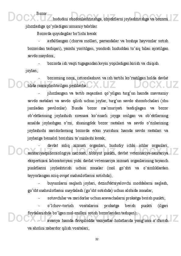 Bozor   
hududini obodonlashtirishga, obyektlarni joylashtirishga va bozorni 
jihozlashga qo’yiladigan umumiy talablar.  
Bozorda quyidagilar bo’lishi kerak: 
- asfaltlangan   (chorva   mollari,   parrandalar   va   boshqa   hayvonlar   sotish
bozoridan   tashqari),   yaxshi   yoritilgan,   yondosh   hududdan   to’siq   bilan   ajratilgan
savdo maydoni; 
- bozorda ish vaqti tugagandan keyin yopiladigan kirish va chiqish 
joylari; 
- bozorning nomi, ixtisoslashuvi va ish tartibi ko’rsatilgan holda davlat
tilida rasmiylashtirilgan peshlavha; 
- jihozlangan   va   tartib   raqamlari   qo’yilgan   turg’un   hamda   mavsumiy
savdo   rastalari   va   savdo   qilish   uchun   joylar,   turg’un   savdo   shoxobchalari   (shu
jumladan   pavilonlar).   Bunda   bozor   ma’muriyati   tasdiqlagan   va   bozor
ob’ektlarining   joylashish   sxemasi   ko’rinarli   joyga   osilgan   va   ob’ektlarning
amalda   joylashgan   o’rni,   shuningdek   bozor   rastalari   va   savdo   o’rinlarining
joylashishi   xaridorlarning   bozorda   erkin   yurishini   hamda   savdo   rastalari   va
joylariga bemalol borishini ta’minlashi kerak; 
- davlat   soliq   xizmati   organlari,   hududiy   ichki   ishlar   organlari,
sanitariyaepidemiologiya   nazorati,   tibbiyot   punkti,   davlat   veterinariya-sanitariya
ekspertizasi laboratoriyasi yoki davlat veterinariya xizmati organlarining tayanch
punktlarini   joylashtirish   uchun   xonalar   (mol   go’shti   va   o’simliklardan
tayyorlangan oziq-ovqat mahsulotlarini sotishda); 
- buyumlarni   saqlash   joylari,   dezinfektsiyalovchi   moddalarni   saqlash,
go’sht mahsulotlarini maydalash (go’sht sotishda) uchun alohida xonalar; 
- sotuvchilar va xaridorlar uchun aravachalarni prokatga berish punkti; 
- o’lchov–tortish   vositalarini   prokatga   berish   punkti   (ilgari
foydalanishda bo’lgan mol-mulkni sotish bozorlaridan tashqari); 
- avariya   hamda   favqulodda   vaziyatlar   holatlarida   yong’inni   o’chirish
va aholini xabardor qilish vositalari; 
  32   