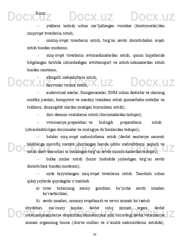 Bozor   
- yuklarni   tashish   uchun   mo’ljallangan   vositalar   (konteynerlar)dan
oziqovqat tovarlarini sotish;  
- nooziq-ovqat   tovarlarini   sotish,   turg’un   savdo   shoxobchalari   orqali
sotish bundan mustasno; 
- oziq-ovqat   tovarlarini   avtomashinalardan   sotish,   qonun   hujjatlarida
belgilangan   tartibda   ixtisoslashgan   avtotransport   va   asbob-uskunalardan   sotish
bundan mustasno; 
- alkogolli mahsulotlarni sotish; 
- hayvonlar terisini sotish; 
- audiovizual asarlar, fonogrammalar, EHM uchun dasturlar va ularning
moddiy jismlari, kompyuter va maishiy texnikani sotish qimmatbaho metallar va
toshlarni, shuningdek ulardan yasalgan buyumlarni sotish); 
- dori-darmon vositalarini sotish (dorixonalardan tashqari); 
- veterinariya  preparatlari  va  biologik  preparatlarni  sotish 
(ixtisoslashtirilgan dorixonalar va zoologiya do’konlaridan tashqari); 
- bolalar   oziq-ovqat   mahsulotlarini   sotish   (davlat   sanitariya   nazorati
talablariga   muvofiq   maxsus   jihozlangan   hamda   ushbu   mahsulotlarni   saqlash   va
sotish shart-sharoitlari ta’minlangan turg’un savdo shoxobchalaridan tashqari); 
- bulka   nonlar   sotish   (bozor   hududida   joylashgan   turg’un   savdo
shoxobchasi bundan mustasno); 
- uyda   tayyorlangan   oziq-ovqat   tovarlarini   sotish.   Tanishish   uchun
qulay joylarda quyidagilar o’rnatiladi: 
a) tovar   turlarining   asosiy   guruhlari   bo’yicha   savdo   zonalari
ko’rsatkichlari; 
b) savdo zonalari, umumiy ovqatlanish va servis xizmati ko’rsatish 
obyektlari,   ma’muriy   binolar,   davlat   soliq   xizmati   organi,   davlat
veterinariyasanitariya ekspertizasi laboratoriyasi yoki bozordagi davlat veterinariya
xizmati   organining   binosi   (chorva   mollari   va   o’simlik   mahsulotlarini   sotishda),
  34   
