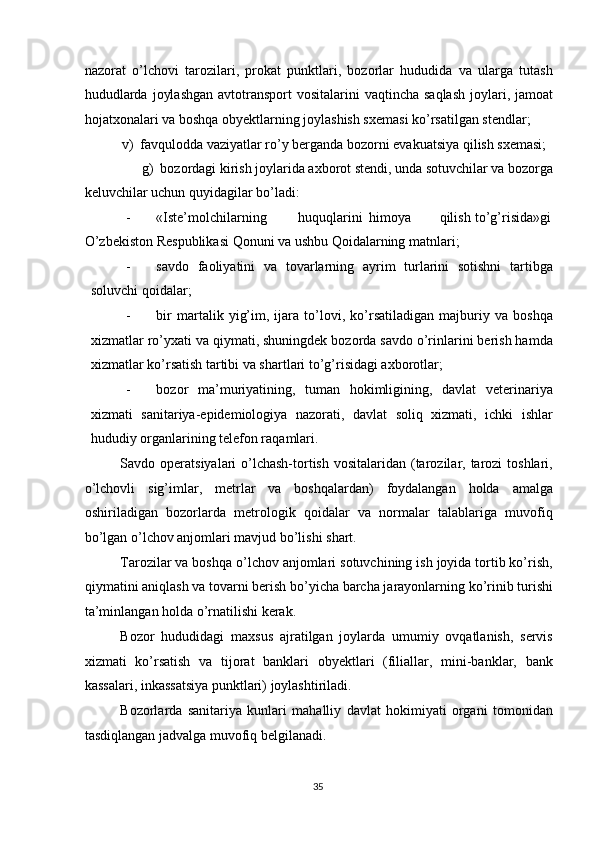 nazorat   o’lchovi   tarozilari,   prokat   punktlari,   bozorlar   hududida   va   ularga   tutash
hududlarda  joylashgan  avtotransport  vositalarini  vaqtincha saqlash  joylari, jamoat
hojatxonalari va boshqa obyektlarning joylashish sxemasi ko’rsatilgan stendlar; 
v)  favqulodda vaziyatlar ro’y berganda bozorni evakuatsiya qilish sxemasi; 
g)  bozordagi kirish joylarida axborot stendi, unda sotuvchilar va bozorga 
keluvchilar uchun quyidagilar bo’ladi: 
- «Iste’molchilarning  huquqlarini  himoya  qilish  to’g’risida»gi
O’zbekiston Respublikasi Qonuni va ushbu Qoidalarning matnlari; 
- savdo   faoliyatini   va   tovarlarning   ayrim   turlarini   sotishni   tartibga
soluvchi qoidalar; 
- bir   martalik   yig’im,   ijara   to’lovi,   ko’rsatiladigan   majburiy   va   boshqa
xizmatlar ro’yxati va qiymati, shuningdek bozorda savdo o’rinlarini berish hamda
xizmatlar ko’rsatish tartibi va shartlari to’g’risidagi axborotlar; 
- bozor   ma’muriyatining,   tuman   hokimligining,   davlat   veterinariya
xizmati   sanitariya-epidemiologiya   nazorati,   davlat   soliq   xizmati,   ichki   ishlar
hududiy organlarining telefon raqamlari. 
Savdo operatsiyalari  o’lchash-tortish  vositalaridan (tarozilar, tarozi  toshlari,
o’lchovli   sig’imlar,   metrlar   va   boshqalardan)   foydalangan   holda   amalga
oshiriladigan   bozorlarda   metrologik   qoidalar   va   normalar   talablariga   muvofiq
bo’lgan o’lchov anjomlari mavjud bo’lishi shart. 
Tarozilar va boshqa o’lchov anjomlari sotuvchining ish joyida tortib ko’rish,
qiymatini aniqlash va tovarni berish bo’yicha barcha jarayonlarning ko’rinib turishi
ta’minlangan holda o’rnatilishi kerak.  
Bozor   hududidagi   maxsus   ajratilgan   joylarda   umumiy   ovqatlanish,   servis
xizmati   ko’rsatish   va   tijorat   banklari   obyektlari   (filiallar,   mini-banklar,   bank
kassalari, inkassatsiya punktlari) joylashtiriladi.  
Bozorlarda   sanitariya   kunlari   mahalliy   davlat   hokimiyati   organi   tomonidan
tasdiqlangan jadvalga muvofiq belgilanadi. 
  35