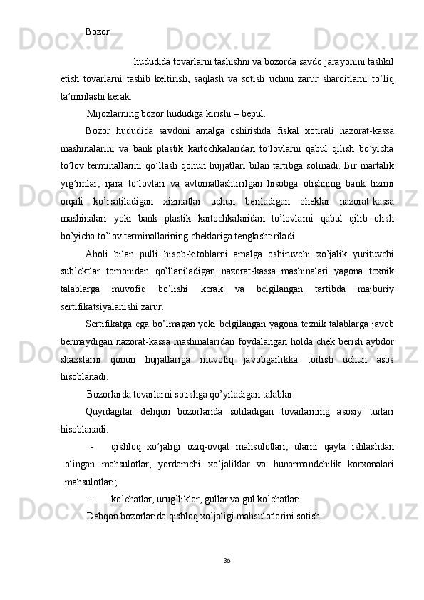 Bozor   
hududida tovarlarni tashishni va bozorda savdo jarayonini tashkil
etish   tovarlarni   tashib   keltirish,   saqlash   va   sotish   uchun   zarur   sharoitlarni   to’liq
ta’minlashi kerak. 
Mijozlarning bozor hududiga kirishi – bepul. 
Bozor   hududida   savdoni   amalga   oshirishda   fiskal   xotirali   nazorat-kassa
mashinalarini   va   bank   plastik   kartochkalaridan   to’lovlarni   qabul   qilish   bo’yicha
to’lov  terminallarini  qo’llash  qonun  hujjatlari   bilan  tartibga   solinadi.  Bir   martalik
yig’imlar,   ijara   to’lovlari   va   avtomatlashtirilgan   hisobga   olishning   bank   tizimi
orqali   ko’rsatiladigan   xizmatlar   uchun   beriladigan   cheklar   nazorat-kassa
mashinalari   yoki   bank   plastik   kartochkalaridan   to’lovlarni   qabul   qilib   olish
bo’yicha to’lov terminallarining cheklariga tenglashtiriladi. 
Aholi   bilan   pulli   hisob-kitoblarni   amalga   oshiruvchi   xo’jalik   yurituvchi
sub’ektlar   tomonidan   qo’llaniladigan   nazorat-kassa   mashinalari   yagona   texnik
talablarga   muvofiq   bo’lishi   kerak   va   belgilangan   tartibda   majburiy
sertifikatsiyalanishi zarur. 
Sertifikatga ega bo’lmagan yoki belgilangan yagona texnik talablarga javob
bermaydigan nazorat-kassa  mashinalaridan foydalangan holda chek berish aybdor
shaxslarni   qonun   hujjatlariga   muvofiq   javobgarlikka   tortish   uchun   asos
hisoblanadi. 
Bozorlarda tovarlarni sotishga qo’yiladigan talablar 
Quyidagilar   dehqon   bozorlarida   sotiladigan   tovarlarning   asosiy   turlari
hisoblanadi: 
- qishloq   xo’jaligi   oziq-ovqat   mahsulotlari,   ularni   qayta   ishlashdan
olingan   mahsulotlar,   yordamchi   xo’jaliklar   va   hunarmandchilik   korxonalari
mahsulotlari; 
- ko’chatlar, urug’liklar, gullar va gul ko’chatlari. 
Dehqon bozorlarida qishloq xo’jaligi mahsulotlarini sotish: 
  36   