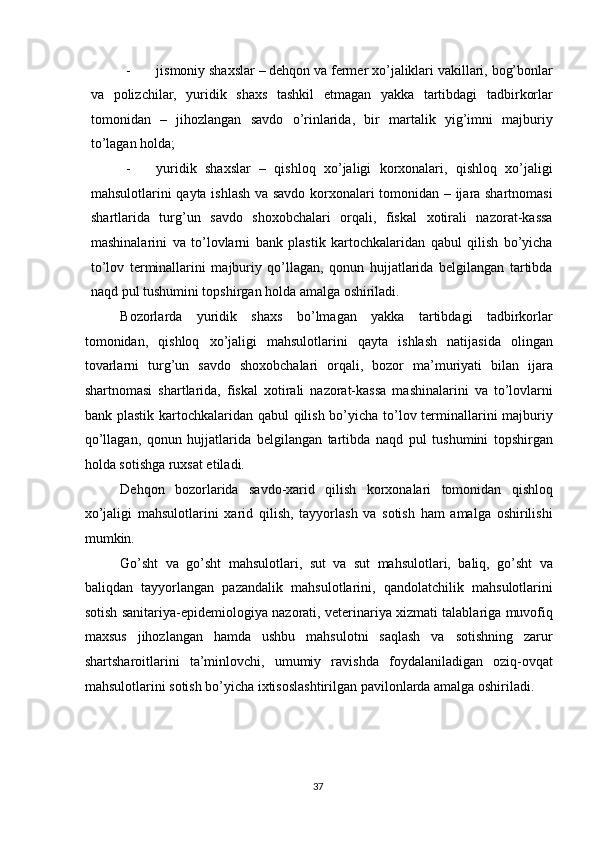 - jismoniy shaxslar – dehqon va fermer xo’jaliklari vakillari, bog’bonlar
va   polizchilar,   yuridik   shaxs   tashkil   etmagan   yakka   tartibdagi   tadbirkorlar
tomonidan   –   jihozlangan   savdo   o’rinlarida,   bir   martalik   yig’imni   majburiy
to’lagan holda; 
- yuridik   shaxslar   –   qishloq   xo’jaligi   korxonalari,   qishloq   xo’jaligi
mahsulotlarini qayta ishlash va savdo korxonalari tomonidan – ijara shartnomasi
shartlarida   turg’un   savdo   shoxobchalari   orqali,   fiskal   xotirali   nazorat-kassa
mashinalarini   va   to’lovlarni   bank   plastik   kartochkalaridan   qabul   qilish   bo’yicha
to’lov   terminallarini   majburiy   qo’llagan,   qonun   hujjatlarida   belgilangan   tartibda
naqd pul tushumini topshirgan holda amalga oshiriladi. 
Bozorlarda   yuridik   shaxs   bo’lmagan   yakka   tartibdagi   tadbirkorlar
tomonidan,   qishloq   xo’jaligi   mahsulotlarini   qayta   ishlash   natijasida   olingan
tovarlarni   turg’un   savdo   shoxobchalari   orqali,   bozor   ma’muriyati   bilan   ijara
shartnomasi   shartlarida,   fiskal   xotirali   nazorat-kassa   mashinalarini   va   to’lovlarni
bank plastik kartochkalaridan qabul  qilish bo’yicha to’lov terminallarini majburiy
qo’llagan,   qonun   hujjatlarida   belgilangan   tartibda   naqd   pul   tushumini   topshirgan
holda sotishga ruxsat etiladi.  
Dehqon   bozorlarida   savdo-xarid   qilish   korxonalari   tomonidan   qishloq
xo’jaligi   mahsulotlarini   xarid   qilish,   tayyorlash   va   sotish   ham   amalga   oshirilishi
mumkin.  
Go’sht   va   go’sht   mahsulotlari,   sut   va   sut   mahsulotlari,   baliq,   go’sht   va
baliqdan   tayyorlangan   pazandalik   mahsulotlarini,   qandolatchilik   mahsulotlarini
sotish sanitariya-epidemiologiya nazorati, veterinariya xizmati talablariga muvofiq
maxsus   jihozlangan   hamda   ushbu   mahsulotni   saqlash   va   sotishning   zarur
shartsharoitlarini   ta’minlovchi,   umumiy   ravishda   foydalaniladigan   oziq-ovqat
mahsulotlarini sotish bo’yicha ixtisoslashtirilgan pavilonlarda amalga oshiriladi. 
  37   