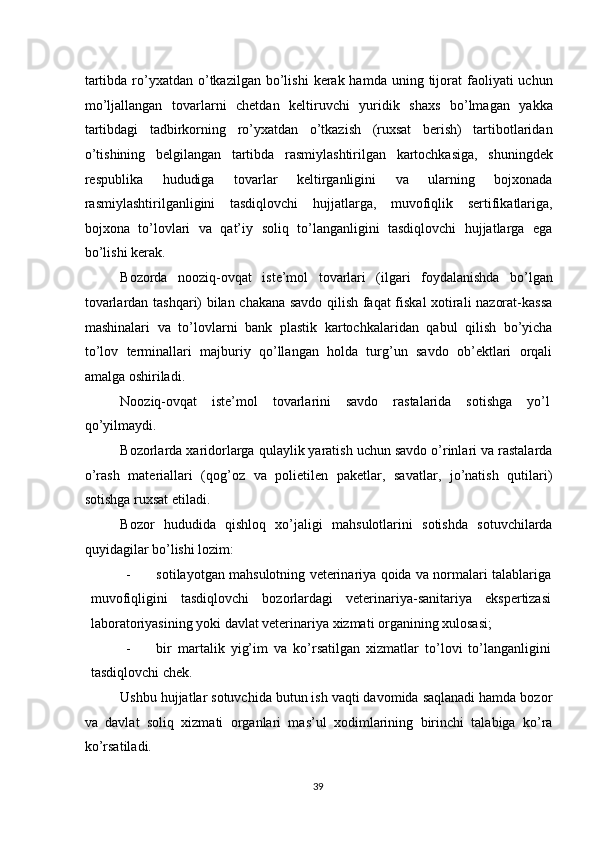tartibda  ro’yxatdan  o’tkazilgan  bo’lishi   kerak  hamda  uning tijorat  faoliyati  uchun
mo’ljallangan   tovarlarni   chetdan   keltiruvchi   yuridik   shaxs   bo’lmagan   yakka
tartibdagi   tadbirkorning   ro’yxatdan   o’tkazish   (ruxsat   berish)   tartibotlaridan
o’tishining   belgilangan   tartibda   rasmiylashtirilgan   kartochkasiga,   shuningdek
respublika   hududiga   tovarlar   keltirganligini   va   ularning   bojxonada
rasmiylashtirilganligini   tasdiqlovchi   hujjatlarga,   muvofiqlik   sertifikatlariga,
bojxona   to’lovlari   va   qat’iy   soliq   to’langanligini   tasdiqlovchi   hujjatlarga   ega
bo’lishi kerak.  
Bozorda   nooziq-ovqat   iste’mol   tovarlari   (ilgari   foydalanishda   bo’lgan
tovarlardan tashqari) bilan chakana savdo qilish faqat fiskal xotirali nazorat-kassa
mashinalari   va   to’lovlarni   bank   plastik   kartochkalaridan   qabul   qilish   bo’yicha
to’lov   terminallari   majburiy   qo’llangan   holda   turg’un   savdo   ob’ektlari   orqali
amalga oshiriladi.  
Nooziq-ovqat   iste’mol   tovarlarini   savdo   rastalarida   sotishga   yo’l
qo’yilmaydi. 
Bozorlarda xaridorlarga qulaylik yaratish uchun savdo o’rinlari va rastalarda
o’rash   materiallari   (qog’oz   va   polietilen   paketlar,   savatlar,   jo’natish   qutilari)
sotishga ruxsat etiladi. 
Bozor   hududida   qishloq   xo’jaligi   mahsulotlarini   sotishda   sotuvchilarda
quyidagilar bo’lishi lozim: 
- sotilayotgan mahsulotning veterinariya qoida va normalari talablariga
muvofiqligini   tasdiqlovchi   bozorlardagi   veterinariya-sanitariya   ekspertizasi
laboratoriyasining yoki davlat veterinariya xizmati organining xulosasi; 
- bir   martalik   yig’im   va   ko’rsatilgan   xizmatlar   to’lovi   to’langanligini
tasdiqlovchi chek. 
Ushbu hujjatlar sotuvchida butun ish vaqti davomida saqlanadi hamda bozor
va   davlat   soliq   xizmati   organlari   mas’ul   xodimlarining   birinchi   talabiga   ko’ra
ko’rsatiladi. 
  39   