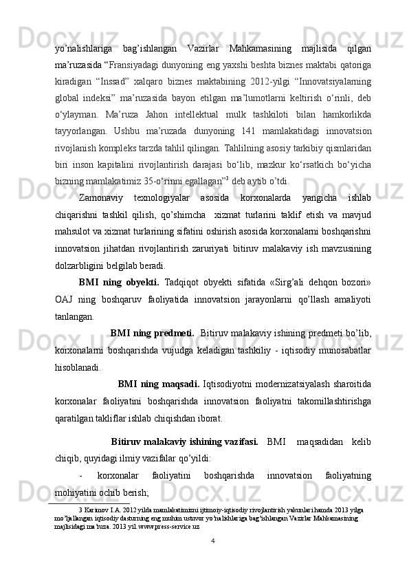 yo’nalishlariga   bag’ishlangan   Vazirlar   Mahkamasining   majlisida   qilgan
ma’ruzasida “ Fransiyadagi dunyoning eng yaxshi beshta biznes maktabi qatoriga
kiradigan   “Inssad”   xalqaro   biznes   maktabining   2012-yilgi   “Innovatsiyalarning
global   indeksi”   ma’ruzasida   bayon   etilgan   ma’lumotlarni   keltirish   o‘rinli,   deb
o‘ylayman.   Ma’ruza   Jahon   intellektual   mulk   tashkiloti   bilan   hamkorlikda
tayyorlangan.   Ushbu   ma’ruzada   dunyoning   141   mamlakatidagi   innovatsion
rivojlanish kompleks tarzda tahlil qilingan. Tahlilning asosiy tarkibiy qismlaridan
biri   inson   kapitalini   rivojlantirish   darajasi   bo‘lib,   mazkur   ko‘rsatkich   bo‘yicha
bizning mamlakatimiz 35-o‘rinni egallagan” 3
 deb aytib o’tdi. 
Zamonaviy   texnologiyalar   asosida   korxonalarda   yangicha   ishlab
chiqarishni   tashkil   qilish,   qo’shimcha     xizmat   turlarini   taklif   etish   va   mavjud
mahsulot va xizmat turlarining sifatini oshirish asosida korxonalarni boshqarishni
innovatsion   jihatdan   rivojlantirish   zaruriyati   bitiruv   malakaviy   ish   mavzusining
dolzarbligini belgilab beradi. 
BMI   ning   obyekti.   Tadqiqot   obyekti   sifatida   «Sirg’ali   dehqon   bozori»
OAJ   ning   boshqaruv   faoliyatida   innovatsion   jarayonlarni   qo’llash   amaliyoti
tanlangan.    
                   BMI ning predmeti.     Bitiruv malakaviy ishining predmeti bo’lib,
korxonalarni   boshqarishda   vujudga   keladigan   tashkiliy   -   iqtisodiy   munosabatlar
hisoblanadi. 
                      BMI   ning   maqsadi.   Iqtisodiyotni   modernizatsiyalash   sharoitida
korxonalar   faoliyatini   boshqarishda   innovatsion   faoliyatni   takomillashtirishga
qaratilgan takliflar ishlab chiqishdan iborat.  
                  Bitiruv malakaviy ishining vazifasi.     BMI     maqsadidan    kelib
chiqib, quyidagi ilmiy vazifalar qo’yildi: 
- korxonalar   faoliyatini   boshqarishda   innovatsion   faoliyatning
mohiyatini ochib berish; 
3  Karimov I.A. 2012 yilda mamlakatimizni ijtimoiy-iqtisodiy rivojlantirish yakunlari hamda 2013 yilga 
mo’ljallangan iqtisodiy dasturning eng muhim ustuvor yo’nalishlariga bag’ishlangan Vazirlar Mahkamasining 
majlisidagi ma’ruza. 2013 yil. www.press-service.uz 
  4 