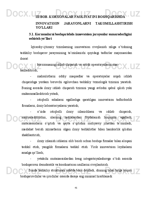 III BOB. KORXONALAR FAOLIYATINI BOSHQARISHDA 
INNOVATSION   JARAYONLARNI   TAKOMILLASHTIRISH
YO’LLARI 
3.1. Korxonalarni boshqarishda innovatsion jarayonlar samaradorligini 
oshirish yo’llari 
 
  Iqtisodiy-ijtimoiy   tizimlarning   innovatsion   rivojlanish   xiliga   o’tishning
tashkiliy   boshqaruv   jarayonining   ta’minlanishi   quyidagi   tadbirlar   majmuasidan
iborat: 
- koroxonaning ishlab chiqarish va sotish operatsiyalarini mar-
kazlashtirish; 
- mahsulotlarni   oddiy   maqsadlar   va   operatsiyalar   orqali   ishlab
chiqarishga   yordam   beruvchi   egiluvchan   tashkiliy   texnologik   tizimini   yaratish.
Buning   asosida   ilmiy   ishlab   chiqarish   tizimini   yangi   avlodni   qabul   qilish   yoki
mukammallashtirish yotadi; 
- istiqbolli   sohalarni   egallashga   qaratilgan   innovatsion   tadbirkorlik
firmalarni, ilmiy laboratoriyalarni yaratish; 
- o’zida   istiqbolli   ilmiy   izlanishlarni   va   ishlab   chiqarish,
moliyalashtirishni,   ularning   natijalaridan   foydalanish   huququni   egallash,
mutaxassislarni   o’qitish   va   qayta   o’qitishni   moliyaviy   jihatdan   ta’minlash,
maslahat   berish   xizmatlarini   olgan   ilmiy   tashkilotlar   bilan   hamkorlik   qilishni
shakllantirish; 
- ilmiy izlanish ishlarini olib boish uchun boshqa firmalar bilan aloqani
tashkil   etish,   yangilik   firmalarni   tashkil   etish.   Yirik   innovatsion   loyihalarni
amalga qo’llash; 
- yetakchi   mutaxassislardan   keng   integratsiyalashuvga   o’tish   asosida
boshqaruvni demokratik va koodinatsion usullarini rivojlantirish. 
Bunda tashkiliy strukturani odatda tekis deyiladi, shuning bilan birga yuqori
boshqaruvchilar va ijrochilar orasida daraja eng minimal hisoblanadi: 
  41   