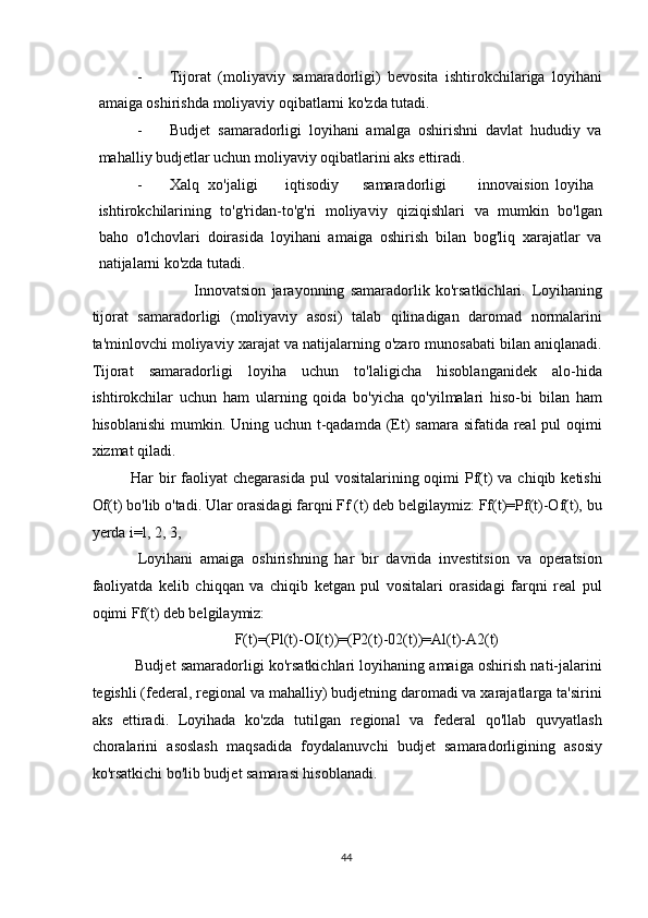 - Tijorat   (moliyaviy   samaradorligi)   bevosita   ishtirokchilariga   loyihani
amaiga oshirishda moliyaviy oqibatlarni ko'zda tutadi. 
- Budjet   samaradorligi   loyihani   amalga   oshirishni   davlat   hududiy   va
mahalliy budjetlar uchun moliyaviy oqibatlarini aks ettiradi. 
- Xalq  xo'jaligi  iqtisodiy  samaradorligi  innovaision  loyiha
ishtirokchilarining   to'g'ridan-to'g'ri   moliyaviy   qiziqishlari   va   mumkin   bo'lgan
baho   o'lchovlari   doirasida   loyihani   amaiga   oshirish   bilan   bog'liq   xarajatlar   va
natijalarni ko'zda tutadi. 
                      Innovatsion   jarayonning   samaradorlik   ko'rsatkichlari.   Loyihaning
tijorat   samaradorligi   (moliyaviy   asosi)   talab   qilinadigan   daromad   normalarini
ta'minlovchi moliyaviy xarajat va natijalarning o'zaro munosabati bilan aniqlanadi.
Tijorat   samaradorligi   loyiha   uchun   to'laligicha   hisoblanganidek   alo-hida
ishtirokchilar   uchun   ham   ularning   qoida   bo'yicha   qo'yilmalari   hiso-bi   bilan   ham
hisoblanishi  mumkin. Uning uchun t-qadamda (Et) samara sifatida real  pul oqimi
xizmat qiladi. 
Har  bir  faoliyat  chegarasida  pul  vositalarining oqimi  Pf(t)  va chiqib ketishi
Of(t) bo'lib o'tadi. Ular orasidagi farqni Ff (t) deb belgilaymiz: Ff(t)=Pf(t)-Of(t), bu
yerda i=l,   2, 3, 
  Loyihani   amaiga   oshirishning   har   bir   davrida   investitsion   va   operatsion
faoliyatda   kelib   chiqqan   va   chiqib   ketgan   pul   vositalari   orasidagi   farqni   real   pul
oqimi Ff(t) deb belgilaymiz: 
F(t)=(Pl(t)-OI(t))=(P2(t)-02(t))=Al(t)-A2(t) 
 Budjet samaradorligi ko'rsatkichlari loyihaning amaiga oshirish nati-jalarini
tegishli (federal, regional va mahalliy) budjetning daromadi va xarajatlarga ta'sirini
aks   ettiradi.   Loyihada   ko'zda   tutilgan   regional   va   federal   qo'llab   quvyatlash
choralarini   asoslash   maqsadida   foydalanuvchi   budjet   samaradorligining   asosiy
ko'rsatkichi bo'lib budjet samarasi hisoblanadi. 
  44