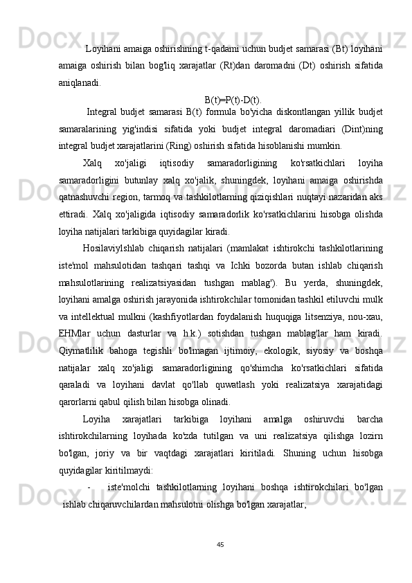  Loyihani amaiga oshirishning t-qadami uchun budjet samarasi (Bt) loyihani
amaiga   oshirish   bilan   bog'liq   xarajatlar   (Rt)dan   daromadni   (Dt)   oshirish   sifatida
aniqlanadi. 
B(t)=P(t)-D(t). 
  Integral   budjet   samarasi   B(t)   formula   bo'yicha   diskontlangan   yillik   budjet
samaralarining   yig'indisi   sifatida   yoki   budjet   integral   daromadiari   (Dint)ning
integral budjet xarajatlarini (Ring) oshirish sifatida hisoblanishi mumkin. 
Xalq   xo'jaligi   iqtisodiy   samaradorligining   ko'rsatkichlari   loyiha
samaradorligini   butunlay   xalq   xo'jalik,   shuningdek,   loyihani   amaiga   oshirishda
qatnashuvchi region, tarmoq va tashkilotlarning qiziqishlari nuqtayi nazaridan aks
ettiradi.   Xalq   xo'jaligida   iqtisodiy   samaradorlik   ko'rsatkichlarini   hisobga   olishda
loyiha natijalari tarkibiga quyidagilar kiradi. 
Hosilaviylshlab   chiqarish   natijalari   (mamlakat   ishtirokchi   tashkilotlarining
iste'mol   mahsulotidan   tashqari   tashqi   va   Ichki   bozorda   butan   ishlab   chiqarish
mahsulotlarining   realizatsiyasidan   tushgan   mablag').   Bu   yerda,   shuningdek,
loyihani amalga oshirish jarayonida ishtirokchilar tomonidan tashkil etiluvchi mulk
va   intellektual   mulkni   (kashfiyotlardan   foydalanish   huquqiga   litsenziya,   nou-xau,
EHMlar   uchun   dasturlar   va   h.k.)   sotishdan   tushgan   mablag'lar   ham   kiradi.
Qiymatlilik   bahoga   tegishli   bo'lmagan   ijtimoiy,   ekologik,   siyosiy   va   boshqa
natijalar   xalq   xo'jaligi   samaradorligining   qo'shimcha   ko'rsatkichlari   sifatida
qaraladi   va   loyihani   davlat   qo'llab   quwatlash   yoki   realizatsiya   xarajatidagi
qarorlarni qabul qilish bilan hisobga olinadi. 
Loyiha   xarajatlari   tarkibiga   loyihani   amalga   oshiruvchi   barcha
ishtirokchilarning   loyihada   ko'zda   tutilgan   va   uni   realizatsiya   qilishga   lozirn
bo'lgan,   joriy   va   bir   vaqtdagi   xarajatlari   kiritiladi.   Shuning   uchun   hisobga
quyidagilar kiritilmaydi: 
- iste'molchi   tashkilotlarning   loyihani   boshqa   ishtirokchilari   bo'lgan
ishlab chiqaruvchilardan mahsulotni olishga bo'lgan xarajatlar; 
  45   