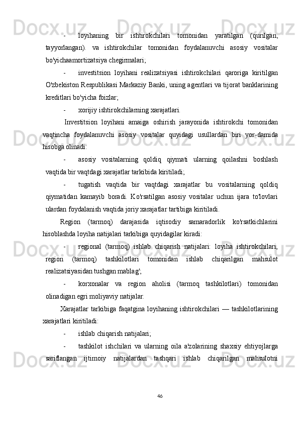 - loyihaning   bir   ishtirokchilari   tomonidan   yaratilgan   (qurilgan,
tayyorlangan).   va   ishtirokchilar   tomonidan   foydalanuvchi   asosiy   vositalar
bo'yichaamortizatsiya chegirmalari; 
- investitsion   loyihani   realizatsiyasi   ishtirokchilari   qaroriga   kiritilgan
O'zbekiston Respublikasi Markaziy Banki, uning agentlari va tijorat banklarining
kreditlari bo'yicha foizlar; 
- xorijiy ishtirokchilarning xarajatlari. 
  Investitsion   loyihani   amaiga   oshirish   jarayonida   ishtirokchi   tomonidan
vaqtincha   foydalanuvchi   asosiy   vositalar   quyidagi   usullardan   biri   yor-damida
hisobga olinadi: 
- asosiy   vositalarning   qoldiq   qiymati   ularning   qoilashni   boshlash
vaqtida bir vaqtdagi xarajatlar tarkibida kiritiladi;  
- tugatish   vaqtida   bir   vaqtdagi   xarajatlar   bu   vositalarning   qoldiq
qiymatidan   kamayib   boradi.   Ko'rsatilgan   asosiy   vositalar   uchun   ijara   to'lovlari
ulardan foydalanish vaqtida joriy xarajatlar tartibiga kiritiladi. 
Region   (tarmoq)   darajasida   iqtisodiy   samaradorlik   ko'rsatkichlarini
hisoblashda loyiha natijalari tarkibiga quyidagilar kiradi: 
- regional   (tarmoq)   ishlab   chiqarish   natijalari:   loyiha   ishtirokchilari,
region   (tarmoq)   tashkilotlari   tomonidan   ishlab   chiqarilgan   mahsulot
realizatsiyasidan tushgan mablag'; 
- korxonalar   va   region   aholisi   (tarmoq   tashkilotlari)   tomonidan
olinadigan egri moliyaviy natijalar. 
Xarajatlar   tarkibiga   faqatgina   loyihaning   ishtirokchilari   —   tashkilotlarining
xarajatlari kiritiladi: 
- ishlab chiqarish natijalari; 
- tashkilot   ishchilari   va   ularning   oila   a'zolarining   shaxsiy   ehtiyojlarga
sariflangan   ijtimoiy   natijalardan   tashqari   ishlab   chiqarilgan   mahsulotni
  46   