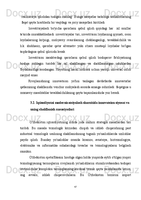 realizatsiya qilishdan tushgan mablag'. Bunga xarajatlar tarkibiga tashkilotlarning
faqat qayta hisoblashi bir vaqtdagi va joriy xarajatlari kiritiladi. 
Investitsiyalash   bo'yicha   qarorlarni   qabul   qilish   quyidagi   har     xil   omillar
ta'sirida murakkablashadi: investitsiyalar turi, investitsion loyihaning qiymati, oson
loyihalarning   ko'piigi,   moliyaviy   resurslaming   cheklanganligi,   tavakkalchilik   va
h.k.   shubhasiz,   qarorlar   qator   alternativ   yoki   o'zaro   mustaqil   loyihalar   bo'lgan
taqdirdagina qabul qiliriishi kerak. 
Investitsion   xarakterdagi   qarorlarni   qabul   qilish   boshqaruv   fa'oliyatining
boshqa   xohlagin   turidek   har   xil   shakllangan   va   shakllanmagan   uslublardan
foydalanishga asoslangan. Hayotning harxil hodisasi uchun yaroqli universal uslub
mayjud emas. 
Rivojlanishning   innovatsion   yo'lini   tanlagan   davlatlarda   innovatorlar
qatlamining shakllanishi venchur moliyalash asosida amaiga oshiriladi: faqatgina u
ommaviy masshtablar tavakkalchilikning qayta taqsimlanishida yuz beradi. 
 
3.2. Iqtisodiyotni modernizatsiyalash sharoitida innovatsion siyosat va 
uning shakllanish xususiyatlari 
 
  O'zbekiston   iqtisodiyotining   oldida   juda   muhim   strategik   masallardan   biri
turibdi.   Bu   masala   texnologik   krizisdan   chiqish   va   ishlab   chiqarishning   past
industrial   texnologik   usulining   shakllanishining   tugunli   yo'nailishlarida   uzilishlar
paydo   qilish.   Bunday   yo'nalishlar   orasida   kosmos,   aviatsiya,   biotexnologiya,
elektronika   va   informatika   sohalaridagi   tovarlar   va   texnologiyalarni   belgilash
mumkin. 
 O'zbekiston spetsifikasini hisobga olgan holda yuqorida aytib o'tilgan yuqori
texnologiyaning tarmoqlarini  rivojlanish  yo'nalishlarini  stimulirovkasidan tashqari
iste'molchilar kompleksi tarmoqlarining kordinal texnik qayta yaxshilanishi lozim,
eng   avvalo,   ishlab   chiqaruvchilarni.   Bu   O'zbekiston   bozorini   import
  47   