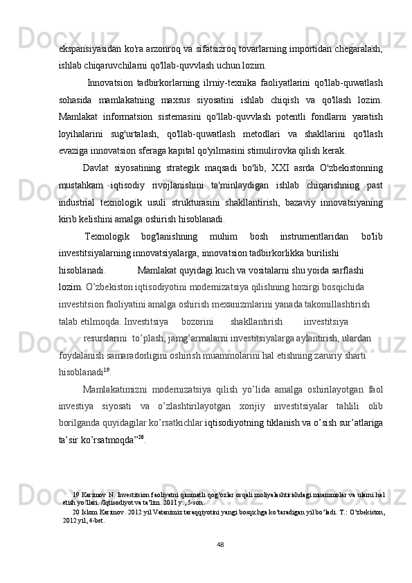 ekspansiyasidan ko'ra arzonroq va sifatsizroq tovarlarning importidan chegaralash,
ishlab chiqaruvchilarni qo'llab-quvvlash uchun lozim. 
  Innovatsion   tadbirkorlarning   ilrniy-texnika   faoliyatlarini   qo'llab-quwatlash
sohasida   mamlakatning   maxsus   siyosatini   ishlab   chiqish   va   qo'llash   lozim.
Mamlakat   informatsion   sistemasini   qo'llab-quvvlash   potentli   fondlarni   yaratish
loyihalarini   sug'urtalash,   qo'llab-quwatlash   metodlari   va   shakllarini   qo'llash
evaziga innovatsion sferaga kapital qo'yilmasini stimulirovka qilish kerak. 
Davlat   siyosatining   strategik   maqsadi   bo'lib,   XXI   asrda   O'zbekistonning
mustahkam   iqtisodiy   rivojlanishini   ta'minlaydigan   ishlab   chiqarishning   past
industrial   texnologik   usuli   strukturasini   shakllantirish,   bazaviy   innovatsiyaning
kirib kelishini amalga oshirish hisoblanadi. 
 Texnologik  bog'lanishning  muhim  bosh  instrumentlaridan  bo'lib 
investitsiyalarning innovatsiyalarga, innovatsion tadbirkorlikka burilishi 
hisoblanadi.             Mamlakat quyidagi kuch va vositalarni shu yoida sarflashi 
lozim.   O’zbekiston iqtisodiyotini modernizatsiya qilishning hozirgi bosqichida 
investitsion faoliyatini amalga oshirish mexanizmlarini yanada takomillashtirish 
talab etilmoqda. Investitsiya  bozorini  shakllantirish  investitsiya 
resurslarini  to’plash, jamg’armalarni investitsiyalarga aylantirish, ulardan 
foydalanish samaradorligini oshirish muammolarini hal etishning zaruriy sharti 
hisoblanadi 19
. 
Mamlakatimizni   modernizatsiya   qilish   yo’lida   amalga   oshirilayotgan   faol
investiya   siyosati   va   o’zlashtirilayotgan   xorijiy   investitsiyalar   tahlili   olib
borilganda quyidagilar ko’rsatkichlar  iqtisodiyotning tiklanish va o’sish sur’atlariga
ta’sir ko’rsatmoqda” 20
.  
19   Karimov N. Investitsion faoliyatni qimmatli qog’ozlar orqali moliyalashtirishdagi muammolar va ularni hal
etish yo’llari. /Iqtisodiyot va ta’lim. 2011 y., 5-son.   
20   Islom Karimov. 2012 yil Vatanimiz taraqqiyotini yangi bosqichga ko’taradigan yil bo’ladi. T.: O’zbekiston,
2012 yil, 4-bet. 
  48   