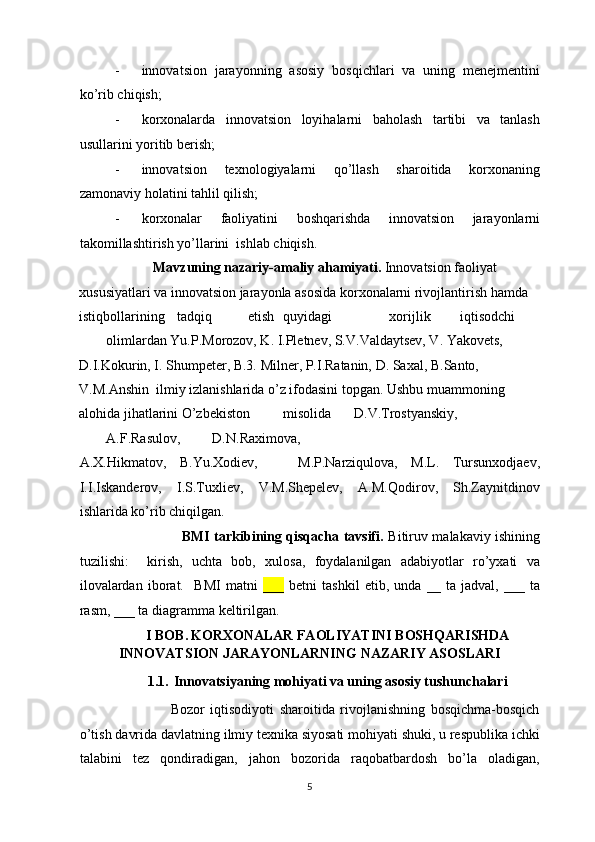 - innovatsion   jarayonning   asosiy   bosqichlari   va   uning   menejmentini
ko’rib chiqish; 
- korxonalarda   innovatsion   loyihalarni   baholash   tartibi   va   tanlash
usullarini yoritib berish; 
- innovatsion   texnologiyalarni   qo’llash   sharoitida   korxonaning
zamonaviy holatini tahlil qilish; 
- korxonalar   faoliyatini   boshqarishda   innovatsion   jarayonlarni
takomillashtirish yo’llarini  ishlab chiqish. 
            Mavzuning nazariy-amaliy ahamiyati.  Innovatsion faoliyat 
xususiyatlari va innovatsion jarayonla asosida korxonalarni rivojlantirish hamda 
istiqbollarining  tadqiq  etish  quyidagi    xorijlik  iqtisodchi 
olimlardan Yu.P.Morozov, K. I.Pletnev, S.V.Valdaytsev, V. Yakovets, 
D.I.Kokurin, I. Shumpeter, B.3. Milner, P.I.Ratanin, D. Saxal, B.Santo, 
V.M.Anshin  ilmiy izlanishlarida o’z ifodasini topgan. Ushbu muammoning 
alohida jihatlarini O’zbekiston  misolida  D.V.Trostyanskiy, 
A.F.Rasulov,  D.N.Raximova, 
A.X.Hikmatov,   B.Yu.Xodiev,       M.P.Narziqulova,   M.L.   Tursunxodjaev,
I.I.Iskanderov,   I.S.Tuxliev,   V.M.Shepelev,   A.M.Qodirov,   Sh.Zaynitdinov
ishlarida ko’rib chiqilgan.  
                              BMI tarkibining qisqacha tavsifi.   Bitiruv malakaviy ishining
tuzilishi:     kirish,   uchta   bob,   xulosa,   foydalanilgan   adabiyotlar   ro’yxati   va
ilovalardan   iborat.     BMI   matni   ___   betni   tashkil   etib,   unda   __   ta   jadval,   ___   ta
rasm, ___ ta diagramma keltirilgan.  
I BOB.   KORXONALAR FAOLIYATINI BOSHQARISHDA  
INNOVATSION JARAYONLARNING NAZARIY ASOSLARI 
1.1.    Innovatsiyaning mohiyati va uning asosiy tushunchalari  
                    Bozor   iqtisodiyoti   sharoitida   rivojlanishning   bosqichma-bosqich
o’tish davrida davlatning ilmiy texnika siyosati mohiyati shuki, u respublika ichki
talabini   tez   qondiradigan,   jahon   bozorida   raqobatbardosh   bo’la   oladigan,
  5 