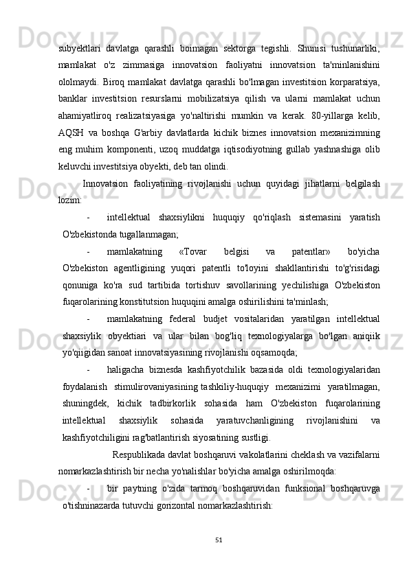 subyektlari   davlatga   qarashli   boimagan   sektorga   tegishli.   Shunisi   tushunarliki,
mamlakat   o'z   zimmasiga   innovatsion   faoliyatni   innovatsion   ta'minlanishini
ololmaydi. Biroq  mamlakat  davlatga  qarashli   bo'lmagan  investitsion  korparatsiya,
banklar   investitsion   resurslarni   mobilizatsiya   qilish   va   ularni   mamlakat   uchun
ahamiyatliroq   realizatsiyasiga   yo'naltirishi   mumkin   va   kerak.   80-yillarga   kelib,
AQSH   va   boshqa   G'arbiy   davlatlarda   kichik   biznes   innovatsion   mexanizimning
eng   muhim   komponenti,   uzoq   muddatga   iqtisodiyotning   gullab   yashnashiga   olib
keluvchi investitsiya obyekti, deb tan olindi.  
Innovatsion   faoliyatining   rivojlanishi   uchun   quyidagi   jihatlarni   belgilash
lozim: 
- intellektual   shaxsiylikni   huquqiy   qo'riqlash   sistemasini   yaratish
O'zbekistonda tugallanmagan; 
- mamlakatning       «Tovar       belgisi       va       patentlar»       bo'yicha
O'zbekiston   agentligining   yuqori   patentli   to'loyini   shakllantirishi   to'g'risidagi
qonuniga   ko'ra   sud   tartibida   tortishuv   savollarining   yechilishiga   O'zbekiston
fuqarolarining konstitutsion huquqini amalga oshirilishini ta'minlash; 
- mamlakatning   federal   budjet   vositalaridan   yaratilgan   intellektual
shaxsiylik   obyektiari   va   ular   bilan   bog'liq   texnologiyalarga   bo'lgan   aniqiik
yo'qiigidan sanoat innovatsiyasining rivojlanishi oqsamoqda; 
- haligacha   biznesda   kashfiyotchilik   bazasida   oldi   texnologiyalaridan
foydalanish    stimulirovaniyasining tashkiliy-huquqiy   mexanizimi   yaratilmagan,
shuningdek,   kichik   tadbirkorlik   sohasida   ham   O'zbekiston   fuqarolarining
intellektual   shaxsiylik   sohasida   yaratuvchanligining   rivojlanishini   va
kashfiyotchiligini rag'batlantirish siyosatining sustligi. 
           Respublikada davlat boshqaruvi vakolatlarini cheklash va vazifalarni
nomarkazlashtirish bir necha yo'nalishlar bo'yicha amalga oshirilmoqda: 
- bir   paytning   o'zida   tarmoq   boshqaruvidan   funksional   boshqaruvga
o'tishninazarda tutuvchi gorizontal nomarkazlashtirish: 
  51   