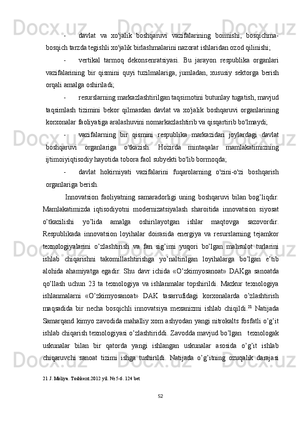 - davlat   va   xo'jalik   boshqaruvi   vazifalarining   boiinishi,   bosqichma-
bosqich tarzda tegishli xo'jalik birlashmalarini nazorat ishlaridan ozod qilinishi; 
- vertikal   tarmoq   dekonsenratsiyasi.   Bu   jarayon   respublika   organlari
vazifalarining   bir   qismini   quyi   tuzilmalariga,   jumladan,   xususiy   sektorga   berish
orqali amalga oshiriladi; 
- resurslarning markazlashtirilgan taqsimotini butunlay tugatish, mavjud
taqsimlash   tizimini   bekor   qilmasdan   davlat   va   xo'jalik   boshqaruvi   organlarining
korxonalar faoliyatiga aralashuvini nomarkazlashtirib va qisqartirib bo'lmaydi; 
- vazifalarning   bir   qismini   respublika   markazidan   joylardagi   davlat
boshqaruvi   organlariga   o'tkazish.   Hozirda   mintaqalar   mamlakatimizning
ijtimoiyiqtisodiy hayotida tobora faol subyekti bo'lib bormoqda; 
- davlat   hokirniyati   vazifalarini   fuqarolarning   o'zini-o'zi   boshqarish
organlariga berish. 
          Innovatsion   faoliyatning   samaradorligi   uning   boshqaruvi   bilan   bog’liqdir.
Mamlakatimizda   iqtisodiyotni   modernizatsiyalash   sharoitida   innovatsion   siyosat
o’tkazilishi   yo’lida   amalga   oshirilayotgan   ishlar   maqtovga   sazovordir.
Respublikada   innovatsion   loyihalar   doirasida   energiya   va   resurslarning   tejamkor
texnologiyalarini   o’zlashtirish   va   fan   sig’imi   yuqori   bo’lgan   mahsulot   turlarini
ishlab   chiqarishni   takomillashtirishga   yo’naltirilgan   loyihalarga   bo’lgan   e’tib
alohida   ahamiyatga   egadir.   Shu   davr   ichida   «O’zkimyosanoat»   DAKga   sanoatda
qo’llash   uchun   23   ta   texnologiya   va   ishlanmalar   topshirildi.   Mazkur   texnologiya
ishlanmalarni   «O’zkimyosanoat»   DAK   tasarrufidagi   korxonalarda   o’zlashtirish
maqsadida   bir   necha   bosqichli   innovatsiya   mexanizmi   ishlab   chiqildi. 21
  Natijada
Samarqand kimyo zavodida mahalliy xom ashyodan yangi nitrokalts fosfatli o’g’it
ishlab chiqarish texnologiyasi o’zlashtiriddi. Zavodda mavjud bo’lgan   texnologak
uskunalar   bilan   bir   qatorda   yangi   ishlangan   uskunalar   asosida   o’g’it   ishlab
chiqaruvchi   sanoat   tizimi   ishga   tushirildi.   Natijada   o’g’itning   ozuqalik   darajasi
21  J. Moliya. Toshkent.2012 yil. № 5-6. 124 bet 
  52   