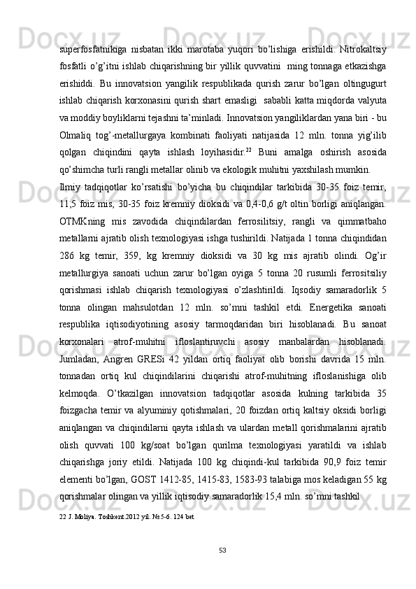 superfosfatnikiga   nisbatan   ikki   marotaba   yuqori   bo’lishiga   erishildi.   Nitrokaltsiy
fosfatli o’g’itni ishlab chiqarishning bir yillik quvvatini   ming tonnaga etkazishga
erishiddi.   Bu   innovatsion   yangilik   respublikada   qurish   zarur   bo’lgan   oltingugurt
ishlab chiqarish korxonasini qurish shart emasligi   sababli katta miqdorda valyuta
va moddiy boyliklarni tejashni ta’minladi. Innovatsion yangiliklardan yana biri - bu
Olmaliq   tog’-metallurgaya   kombinati   faoliyati   natijasida   12   mln.   tonna   yig’ilib
qolgan   chiqindini   qayta   ishlash   loyihasidir. 22
  Buni   amalga   oshirish   asosida
qo’shimcha turli rangli metallar olinib va ekologik muhitni yaxshilash mumkin. 
Ilmiy   tadqiqotlar   ko’rsatishi   bo’yicha   bu   chiqindilar   tarkibida   30-35   foiz   temir,
11,5 foiz mis, 30-35 foiz kremniy dioksidi va 0,4-0,6 g/t oltin borligi aniqlangan.
OTMKning   mis   zavodida   chiqindilardan   ferrosilitsiy,   rangli   va   qimmatbaho
metallarni ajratib olish texnologiyasi ishga tushirildi. Natijada 1 tonna chiqindidan
286   kg   temir,   359,   kg   kremniy   dioksidi   va   30   kg   mis   ajratib   olindi.   Og’ir
metallurgiya   sanoati   uchun   zarur   bo’lgan   oyiga   5   tonna   20   rusumli   ferrositsiliy
qorishmasi   ishlab   chiqarish   texnologiyasi   o’zlashtirildi.   Iqsodiy   samaradorlik   5
tonna   olingan   mahsulotdan   12   mln.   so’mni   tashkil   etdi.   Energetika   sanoati
respublika   iqtisodiyotining   asosiy   tarmoqdaridan   biri   hisoblanadi.   Bu   sanoat
korxonalari   atrof-muhitni   ifloslantiruvchi   asosiy   manbalardan   hisoblanadi.
Jumladan,   Angren   GRESi   42   yildan   ortiq   faoliyat   olib   borishi   davrida   15   mln.
tonnadan   ortiq   kul   chiqindilarini   chiqarishi   atrof-muhitning   ifloslanishiga   olib
kelmoqda.   O’tkazilgan   innovatsion   tadqiqotlar   asosida   kulning   tarkibida   35
foizgacha   temir  va   alyuminiy  qotishmalari,  20  foizdan  ortiq  kaltsiy  oksidi  borligi
aniqlangan   va   chiqindilarni   qayta   ishlash   va   ulardan   metall   qorishmalarini   ajratib
olish   quvvati   100   kg/soat   bo’lgan   qurilma   texnologiyasi   yaratildi   va   ishlab
chiqarishga   joriy   etildi.   Natijada   100   kg   chiqindi-kul   tarkibida   90,9   foiz   temir
elementi bo’lgan, GOST 1412-85, 1415-83, 1583-93 talabiga mos keladigan 55 kg
qorishmalar olingan va yillik iqtisodiy samaradorlik 15,4 mln. so’mni tashkil 
22  J. Moliya. Toshkent.2012 yil. № 5-6. 124 bet 
  
  53   
