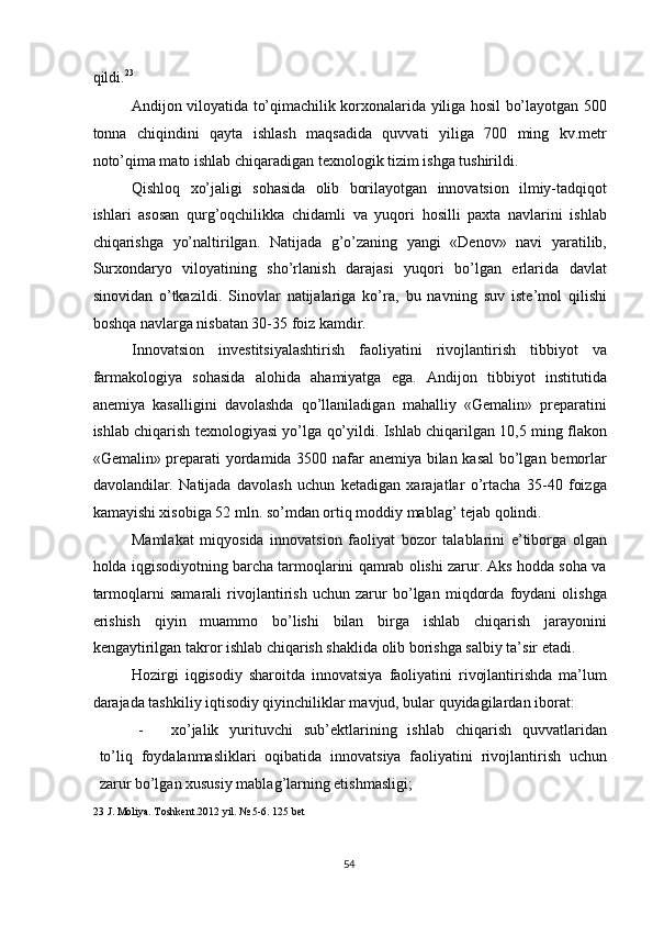 qildi. 23
 
Andijon viloyatida to’qimachilik korxonalarida yiliga hosil bo’layotgan 500
tonna   chiqindini   qayta   ishlash   maqsadida   quvvati   yiliga   700   ming   kv.metr
noto’qima mato ishlab chiqaradigan texnologik tizim ishga tushirildi. 
Qishloq   xo’jaligi   sohasida   olib   borilayotgan   innovatsion   ilmiy-tadqiqot
ishlari   asosan   qurg’oqchilikka   chidamli   va   yuqori   hosilli   paxta   navlarini   ishlab
chiqarishga   yo’naltirilgan.   Natijada   g’o’zaning   yangi   «Denov»   navi   yaratilib,
Surxondaryo   viloyatining   sho’rlanish   darajasi   yuqori   bo’lgan   erlarida   davlat
sinovidan   o’tkazildi.   Sinovlar   natijalariga   ko’ra,   bu   navning   suv   iste’mol   qilishi
boshqa navlarga nisbatan 30-35 foiz kamdir. 
Innovatsion   investitsiyalashtirish   faoliyatini   rivojlantirish   tibbiyot   va
farmakologiya   sohasida   alohida   ahamiyatga   ega.   Andijon   tibbiyot   institutida
anemiya   kasalligini   davolashda   qo’llaniladigan   mahalliy   «Gemalin»   preparatini
ishlab chiqarish texnologiyasi yo’lga qo’yildi. Ishlab chiqarilgan 10,5 ming flakon
«Gemalin» preparati yordamida 3500 nafar anemiya bilan kasal bo’lgan bemorlar
davolandilar.   Natijada   davolash   uchun   ketadigan   xarajatlar   o’rtacha   35-40   foizga
kamayishi xisobiga 52 mln. so’mdan ortiq moddiy mablag’ tejab qolindi. 
Mamlakat   miqyosida   innovatsion   faoliyat   bozor   talablarini   e’tiborga   olgan
holda iqgisodiyotning barcha tarmoqlarini qamrab olishi zarur. Aks hodda soha va
tarmoqlarni   samarali   rivojlantirish   uchun   zarur   bo’lgan   miqdorda   foydani   olishga
erishish   qiyin   muammo   bo’lishi   bilan   birga   ishlab   chiqarish   jarayonini
kengaytirilgan takror ishlab chiqarish shaklida olib borishga salbiy ta’sir etadi. 
Hozirgi   iqgisodiy   sharoitda   innovatsiya   faoliyatini   rivojlantirishda   ma’lum
darajada tashkiliy iqtisodiy qiyinchiliklar mavjud, bular quyidagilardan iborat: 
- xo’jalik   yurituvchi   sub’ektlarining   ishlab   chiqarish   quvvatlaridan
to’liq   foydalanmasliklari   oqibatida   innovatsiya   faoliyatini   rivojlantirish   uchun
zarur bo’lgan xususiy mablag’larning etishmasligi; 
23  J. Moliya. Toshkent.2012 yil. № 5-6. 125 bet 
 
  54   