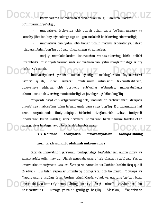 - korxonalarda innovatsion faoliyat bilan shug’ullanuvchi maxsus 
bo’limlarning yo’qligi; 
- innovatsiya   faoliyatini   olib   borish   uchun   zarur   bo’lgan   nazariy   va
amaliy jihatdan boy tajribalarga ega bo’lgan malakali kadrlarning etishmasligi; 
- innovatsiya   faoliyatini   olib   borish   uchun   maxsus   laboratoriya,   ishlab
chiqarish bilan bog’liq bo’lgan  jihozlarning etishmasligi; 
- xorijiy   mamlakatlardan   innovatsion   mahsulotlarning   kirib   kelishi
respublika   iqtisodiyoti   tarmoqlarida   innovatsion   faoliyatni   rivojlantirishga   salbiy
ta’sir ko’rsatishi. 
Innovatsiyalarni   yaratish   uchun   ajratilgan   mablag’lardan   foydalanishni
nazorat   qilish,   undan   samarali   foydalanish   uslublarini   takomillashtirish,
innovatsiya   ishlarini   olib   boruvchi   sub’ektlar   o’rtasidagi   munosabatlarni
takomillashtirish ularning manfaatdorligi va javobgarligi bilan bog’liq. 
Yuqorida   qayd   etib   o’tganimizdagidek,   innovatsion   faoliyat   ytarli   darajada
investitsiya   mablag’lari   bilan   ta’minlanish   darajasiga   bog’liq.   Bu   muammoni   hal
etish,   respublikada   ilmiy-tadqiqot   ishlarini   rivojlantirish   uchun   imtiyozli
innovatsion   kredit   mablag’larini   beruvchi   innovatsion   bank   tizimini   tashkil   etish
hozirgi davr talabiga javob beradi, deb hisoblaymiz. 
3.3.   Korxona           faoliyatida           innovatsiyalarni           boshqarishning
xorij tajribasidan foydalanish imkoniyatlari 
 
Xorijda   innovatsion   jarayonni   boshqarishga   bag'ishlangan   ancha   ilmiy   va
amaliy adabiyotlar mavjud.  Ularda innovatsiyalarni turli jihatlari yoritilgan. Yapon
innovatsion menejmenti usullari Evropa va Amerika usullaridan keskin farq qiladi
(6jadval).     Bu   bilan   yaponlar   unumliroq   boshqaradi,   deb   bo'lmaydi.   Yevropa   va
Yaponiyaning   usullari   faqat   boshqa   tekisliklarda   yotadi   va   ularning   bir-biri   bilan
kesishishi juda kam ro'y beradi. Uning    asosiy    farqi    nima?    Avvlambor    bu
boshqaruvning         nimaga   yo'naltirilganligiga   bog'liq.       Masalan,       Yaponiyada
  55   