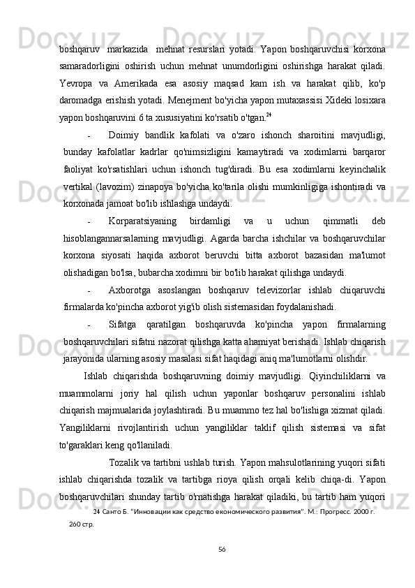 boshqaruv     markazida     mehnat   resurslari   yotadi.   Yapon   boshqaruvchisi   korxona
samaradorligini   oshirish   uchun   mehnat   unumdorligini   oshirishga   harakat   qiladi.
Yevropa   va   Amerikada   esa   asosiy   maqsad   kam   ish   va   harakat   qilib,   ko'p
daromadga erishish yotadi. Menejment bo'yicha yapon mutaxassisi Xideki losixara
yapon boshqaruvini 6 ta xususiyatini ko'rsatib o'tgan. 24
 
- Doimiy   bandlik   kafolati   va   o'zaro   ishonch   sharoitini   mavjudligi,
bunday   kafolatlar   kadrlar   qo'nimsizligini   kamaytiradi   va   xodimlarni   barqaror
faoliyat   ko'rsatishlari   uchun   ishonch   tug'diradi.   Bu   esa   xodimlarni   keyinchalik
vertikal  (lavozim)   zinapoya  bo'yicha   ko'tarila   olishi   mumkinligiga  ishontiradi  va
korxonada jamoat bo'lib ishlashga undaydi. 
- Korparatsiyaning   birdamligi   va   u   uchun   qimmatli   deb
hisoblangannarsalarning   mavjudligi.   Agarda   barcha   ishchilar   va   boshqaruvchilar
korxona   siyosati   haqida   axborot   beruvchi   bitta   axborot   bazasidan   ma'lumot
olishadigan bo'lsa, bubarcha xodimni bir bo'lib harakat qilishga undaydi. 
- Axborotga   asoslangan   boshqaruv   televizorlar   ishlab   chiqaruvchi
firmalarda ko'pincha axborot yig'ib olish sistemasidan foydalanishadi. 
- Sifatga   qaratilgan   boshqaruvda   ko'pincha   yapon   firmalarning
boshqaruvchilari sifatni nazorat qilishga katta ahamiyat berishadi. Ishlab chiqarish
jarayonida ularning asosiy masalasi sifat haqidagi aniq ma'lumotlarni olishdir. 
Ishlab   chiqarishda   boshqaruvning   doimiy   mavjudligi.   Qiyinchiliklarni   va
muammolarni   joriy   hal   qilish   uchun   yaponlar   boshqaruv   personalini   ishlab
chiqarish majmualarida joylashtiradi. Bu muammo tez hal bo'lishiga xizmat qiladi.
Yangiliklarni   rivojlantirish   uchun   yangiliklar   taklif   qilish   sistemasi   va   sifat
to'garaklari keng qo'llaniladi. 
         Tozalik va tartibni ushlab turish. Yapon mahsulotlarining yuqori sifati
ishlab   chiqarishda   tozalik   va   tartibga   rioya   qilish   orqali   kelib   chiqa-di.   Yapon
boshqaruvchilari   shunday   tartib   o'rnatishga   harakat   qiladiki,   bu   tartib   ham   yuqori
24   Санто Б. “Инновации как средство економического развития”. М.: Прогресс. 2000 г. 
260 стр.  
  56   