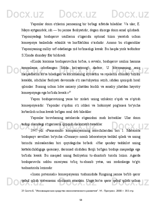  
Yaponlar   doim   o'zlarini  jamoaning   bir  bo'lagi  sifatida  biladilar.  Va  ular,  E.
Mayo aytganidek, ish — bu jamoa faoliyatidir, degan shiorga doim amal qilishadi.
Yaponiyadagi   boshqaruv   usullarini   o'zgarishi   optimal   tizim   yaratish   uchun
konsepsiya   tanlashda   erkinlik   va   hurfikrlikni   o'sishidir.   Ammo   bu   o'zgarishlar
Yaponiyaning milliy urf-odatlariga zid bo'lmasligi kerak. Bu haqda yirik tadbirkor
S.Xonda shunday fikr bildiradi: 
«Kimki korxona boshqaruvchisi  bo'lsa, u avvalo, boshqaruv usulini  hamma
tomonlama   isbotlangan   holda   ko'rsatmog'i   darkor,   U   korxonaning   aniq
maqsadlarini ko'ra biladigan va korxonaning siyosatini va rejalarini shunday tuzishi
kerakki, ishchilar faoliyati davomida o'z mas'uliyatini sezib, ishdan qoniqish hosil
qilsinlar.   Buning   uchun   lider   nazariy   jihatdan   kuchli   va   amaliy   jihatdan   hayotiy
konsepsiyaga ega bo'lishi kerak.» 25
 
Yapon   boshqaruvining   yana   bir   xislati   uning   uzluksiz   o'qish   va   o'qitish
konsepsiyasidir.   Yaponlar   o'qishni   o'z   ishlari   va   hokimyat   pog'onasi   bo'yicha
ko'tarilish uchun kerak bo'lgan omil deb biladilar. 
Yaponlar   birovlaming   xatolarida   o'iganishni   xush   ko'radilar.   Ular   doim
tashqi olamdagi o'zgarisarni qiziqish ila kuzatib turadilar. 
1947-yili   «Panasonik»   kompaniyasining   asoschilaridan   biri   1.   Matsusita
boshqanjv savollari  bo'yicha «Donnay» nomli  laboratoriya tashkil  qiladi va uning
birinchi   xulosalaridan   biri   quyidagicha   bo'ladi:   «Har   qanday   tashkilot   uning
kattakichikligiga  qaramay,   daromad  olishdan   farqli   bo'lgan   boshqa   maqsadga   ega
bo'lishi   kerak.   Bu   maqsad   uning   faoliyatini   tu-shuntirib   turishi   lozim.   Agarda
boshqaruvchi   ushbu   missiyani   to'liq   tu-shunib   yetsa,   uni   xodimlarga   to'g'ri
tushuntirishi lozimdir. 
«Inson   potensiali»   konsepsiyasini   tushunishda   Ringning   jamoa   bo'lib   qaror
qabul   qilish   sistemasini   olishimiz   mumkin.   Unga   ko'ra   qaror   qabul   qilish   uchun
25   Санто Б. “Инновации как средство економического развития”. М.: Прогресс. 2000 г. 355 стр. 
  58   