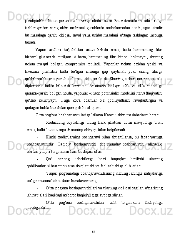 javobgarlikni   butun   guruh   o'z   bo'yniga   olishi   lozim.   Bu   sistemada   masala   o'rtaga
tashlangandan   so'ng   oldin   noformal   guruhlarda   muhokamadan   o'tadi,   agar   kimdir
bu   masalaga   qarshi   chiqsa,   savol   yana   ushbu   masalani   o'rtaga   tashlagan   insonga
boradi. 
Yapon   usullari   ko'pchilikni   ustun   kelishi   emas,   balki   hammaning   fikri
birdamligi   asosida   qurilgan.   Albatta,   hammaning   fikri   bir   xil   bo'lmaydi,   shuning
uchun   ma'qul   bo'lgan   kompromiss   topiladi.   Yaponlar   uchun   o'zidan   yoshi   va
lavozimi   jihatidan   katta   bo'lgan   insonga   gap   qaytirish   yoki   uning   fikriga
qo'shilmsalik   tarbiyasizlik   alomati   deb   qarala-di.   Shuning   uchun   norozilikni   o'ta
diplomatik   holda   bildirish   lozimdir.   An'anaviy   bo'lgan   «X»   va   «U»   modeliga
qarama-qarshi bo'lgan holda, yaponlar «inson potensiali» modelini muvaffaqiyatini
qo'llab   kelishyapti.   Unga   ko'ra   odamlar   o'z   qobiliyatlarini   rivojlantirgan   va
qoilagan holda bu ishdan qoniqish hosil qilsin. 
O'rta pog'ona boshqaruvchilariga Isikava Kaoru ushbu maslahatlarni beradi: 
- Xodimning   foydaliligi   uning   fizik   jihatdan   doim   mavjudligi   bilan
emas, balki bu xodimga firmaning ehtiyoji bilan belgilanadi. 
- Kimki   xodimlarning   boshqaruvi   bilan   shug'ullansa,   bu   faqat   yarmga
boshqaruvchidir.     Haqiqiy     boshqaruvchi     deb   shunday   boshqaruvchi     olinadiki
o'zidan yuqori turganlarni ham boshqara olsin. 
- Qo'l   ostidagi   ishchilarga   ba'zi   huquqlar   berilishi   ularning
qobiliyatlarini hartomonlama rivojlanishi va faollashishiga olib keladi. 
- Yuqori   pog'onadagi   boshqaruvchilarning   sizning   ishingiz   natijalariga
bo'lganmunosabatini doim kuzatavermang. 
- O'rta pog'ona boshqaruvchilari va ularning qo'l ostidagilari o'zlarining
ish natijalari haqidagi axborot haqiqiyligigajavobgardirlar. 
- O'rta   pog'ona   boshqaruvchilari   sifat   to'garaklari   faoliyatiga
javobgardirlar. 
  59   
