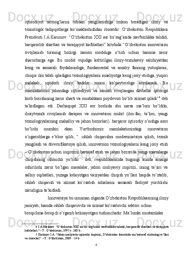 iqtisodiyot   tarmog’larini   tubdan   yangilanishiga   imkon   beradigan   ilmiy   va
texnologik   tadqiqotlarga   ko’maklashishdan   iboratdir.   O’zbekiston   Respublikasi
Prezidenti  I.A.Karimov   “O’zbekiston XXI  asr bo’sag’asida xavfsizlikka tahdid,
barqarorlik shartlari va taraqqiyot kafolatlari” kitobida “O’zbekiston innovatsion
rivojlanish   turining   hozirgi   zamon   modeliga   o’tish   uchun   hamma   zarur
sharoitlarga   ega.   Bu   model   vujudga   keltirilgan   ilmiy-texnikaviy   salohiyatdan
keng   va   samarali   foydalanishga,   fundamental   va   amaliy   fanning   yutuqlarini,
chuqur ilm talab qiladigan texnologiyalarni amaliyotga keng joriy etishga, yuqori
malakali,   iqtidorli   ilmiy   kadrlar   sonini   ko’paytirishga   asoslanadi.   Bu
mamlakatimiz   jahondagi   iqtisodiyoti   va   sanoati   rivojlangan   davlatlar   qatoriga
kirib borishining zarur sharti va mustahkam poydevori bo’lib xizmat qiladi” 4
 deb
ta’kidlagan   edi.   Darhaqiqat   XXI   asr   boshida   shu   narsa   ma’lum   bo’ldiki,
ilmiytexnik   rivojlanish   darajasi   va   innovatsion   muhit   (ilm-fan,   ta’lim,   yangi
texnologiyalarning mahalliy va jahon bozorlari)   barqaror iqtisodiy o’sishga asos
bo’lishi   mumkin   ekan.   Yurtboshimiz   mamlakatimizdagi   innovatsion
o’zgarishlarga   e’tibor   qilib,   “...ishlab   chiqarishni   modernizatsiya   qilish,   texnik
yangilash va diversifikatsiya qilish, innovatsion texnologiyalarni keng joriy etish
– O’zbekiston uchun inqirozni bartaraf etish va jahon bozorida yangi marralarga
chiqishning   ishonchli   yo’lidir ” 5
  deb,   respublikamizda   bugungi   kunda   amalga
oshirilishi   zarur   bo’lgan   masalalar,   jahon   moliyaviy   inqirozi,   uning   ta’siri   va
salbiy oqibatlari, yuzaga kelayotgan vaziyatdan chiqish yo’llari haqida to’xtalib,
ishlab   chiqarish   va   xizmat   ko’rsatish   sohalarini   samarali   faoliyat   yuritilishi
zarurligini ta’kidladi. 
           Innovatsiya bu umuman olganda O’zbekiston Respublikasining ilmiy
jamiyati, hamda ishlab chiqaruvchi va xizmat ko’rsatuvchi sektori uchun 
bosqichma-bosqich o’rganib kelinayotgan tushunchadir. Ma’lumki mustamlaka 
4  I.A.Karimov. “O’zbekiston XXI asr bo’sag’asida xavfsizlikka tahdid, barqarorlik shartlari va taraqqiyot
kafolatlari “– T.: O’zbekiston, 1997 y..260-b.. 
5  Karimov I.A. “Jahon moliyaviy-iqtisodiy inqirozi, O’zbekiston sharoitida uni bartaraf etishning yo’llari
va choralari”. –T.: O’zbekiston, 2009. -14-b. 
  6 