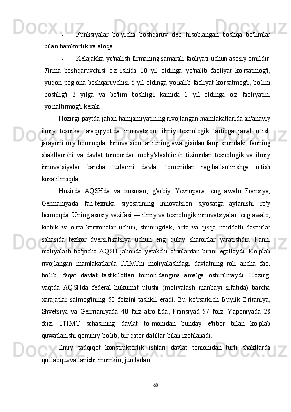 - Funksiyalar   bo'yicha   boshqaruv   deb   hisoblangan   boshqa   bo'limlar
bilan hamkorlik va aloqa. 
- Kelajakka yo'nalish firmaning samarali faoliyati uchun asosiy omildir.
Firma   boshqaruvchisi   o'z   ishida   10   yil   oldinga   yo'nalib   faoliyat   ko'rsatmog'i,
yuqori pog'ona boshqaruvchisi 5 yil oldinga yo'nalib faoliyat ko'rsatmog'i, bo'lim
boshlig'i   3   yilga   va   bo'lim   boshlig'i   kamida   1   yil   oldinga   o'z   faoliyatini
yo'naltirmog'i kerak. 
Hozirgi paytda jahon hamjamiyatining rivojlangan mamlakatlarida an'anaviy
ilmiy   texnika   taraqqiyotida   innovatsion,   ilmiy   texnologik   tartibga   jadal   o'tish
jarayoni ro'y bermoqda. Innovatsion tartibning awalgisidan farqi shundaki, fanning
shakllanishi   va   davlat   tomonidan   moliy'alashtirish   tizimidan   texnologik   va   ilmiy
innovatsiyalar   barcha   turlarini   davlat   tomonidan   rag'batlantirishga   o'tish
kuzatilmoqda. 
Hozirda   AQSHda   va   xususan,   g'arbiy   Yevropada,   eng   awalo   Fransiya,
Germaniyada   fan-texnika   siyosatining   innovatsion   siyosatga   aylanishi   ro'y
bermoqda. Uning asosiy vazifasi — ilmiy va texnologik innovatsiyalar, eng awalo,
kichik   va   o'rta   korxonalar   uchun,   shuningdek,   o'rta   va   qisqa   muddatli   dasturlar
sohasida   tezkor   dversifikatsiya   uchun   eng   qulay   sharoitlar   yaratishdir.   Fanni
moliyalash   bo'yicha   AQSH   jahonda   yetakchi   o'rinlardan   birini   egallaydi.   Ko'plab
rivojlangan   mamlakatlarda   ITlMTni   moliyalashdagi   davlatning   roli   ancha   faol
bo'lib,   faqat   davlat   tashkilotlari   tomonidangina   amalga   oshirilmaydi.   Hozirgi
vaqtda   AQSHda   federal   hukumat   ulushi   (moliyalash   manbayi   sifatida)   barcha
xarajatlar   salmog'ining   50   foizini   tashkil   eradi.   Bu   ko'rsatkich   Buyiik   Britaniya,
Shvetsiya   va   Gerrrianiyada   40   foiz   atro-fida,   Fransiyad   57   foiz,   Yaponiyada   28
foiz.   IT1MT   sohasining   davlat   to-monidan   bunday   e'tibor   bilan   ko'plab
quwatlanishi qonuniy bo'lib, bir qator dalillar bilan izohlanadi. 
Ilmiy   tadqiqot   konstruktorlik   ishlari   davlat   tomonidan   turli   shakllarda
qo'llabquvvatlanishi mumkin, jumladan: 
  60   