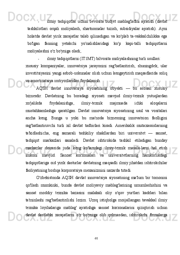 - ilmiy   tadqiqotlar   uchun   bevosita   budjet   mablag'lafini   ajratish   (davlat
tashkilotlari   orqali   moliyalash,   shartnomalar   tuzish,   subsidiyalar   ajratish).   Ayni
holatda   davlat   yirik   xarajatlar   talab   qilinadigan   va   ko'plab   ta-vakkalchilikka   ega
bo'lgan   fanning   yetakchi   yo'nalishlaridagi   ko'p   kapi-talli   tadqiqotlarni
moliyalashni o'z bo'yniga oladi; 
- ilmiy tadqiqotlarni (IT1MT) bilvosita moliyalashning turli usullari: 
xususiy   kompaniyalar,   innovatsiya   jarayonini   rag'batlantirish,   shuningdek,   ular
investitsiyasini yangi asbob-uskunalar olish uchun kengaytirish maqsadlarida soliq
va amortizatsiya imtiyozlaridan foydalanish. 
AQSH   davlat   innovatsiya   siyosatining   obyekti   —   bu   asosan   xususiy
biznesdir.   Davlatning   bu   boradagi   siyosati   mavjud   ilmiy-texnik   yutuqlardan
xo'jalikda   foydalanishga,   ilmiy-texnik   majmuada   ichki   aloqalarni
mustahkamlashga   qaratilgan.   Davlat   innovatsiya   siyosatining   usul   va   vositalari
ancha   keng.   Bunga   u   yoki   bu   ma'noda   biznesning   innovatsion   faolligini
rag'batlantiruvchi   turli   xil   davlat   tadbirlari   kiradi.   Amerikalik   mutaxassislarning
ta'kidlashicha,   eng   samarali   tashkiliy   shakllardan   biri   universitet   —   sanoat,
tadqiqot   markazlari   sanaladi.   Davlat   ishtirokida   tashkil   etiladigan   bunday
markazlar   doirasida   juda   keng   ko'lamdagi   ilmiy-texnik   masala-larni   hal   etish
imkoni   mavjud.   Sanoat   korxonalari   va   universitetlarning   hamkorlikdagi
tadqiqotlariga oid yirik dasturlar  davlatning maqsadli  ilmiy jihatdan ishtirokchilar
faoliyatining boshqa korporatsiya mexanizmini nazarda tutadi. 
O'zbekistonda   AQSH   davlat   innovatsiya   siyosatining   ma'lum   bir   tomonini
qo'llash   mumkinki,   bunda   davlat   moliyaviy   mablag'larining   umumlashishini   va
sanoat   moddiy   texnika   bazasini   malakali   oliy   o'quv   yurtlari   kadrlari   bilan
ta'minlashi   rag'batlantirilishi   lozim.   Uzoq   istiqbolga   moijallangan   tavakkal   ilmiy
texnika   loyihalariga   mablag'   ajratishga   sanoat   korxonalarini   qiziqtirish   uchun
davlat   dastlabki   xarajatlarni   o'z   bo'yniga   olib   qolmasdan,   ishtirokchi   firmalarga
  61   